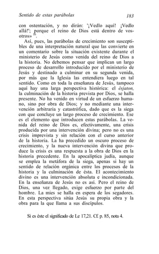 Sentido de estas parábolas                                      183
con ostentación, y no dirán: '¡Vedlo aquí! ¡Vedlo
allá!'; porque el reino de Dios está dentro de vos-
otros» 16.
   Así, pues, las parábolas de crecimiento son suscepti-
bles de una interpretación natural que las convierte en
un comentario sobre la situación existente durante el
ministerio de Jesús como venida del reino de Dios a
la historia. No debemos pensar que implican un largo
proceso de desarrollo introducido por el ministerio de
Jesús y destinado a culminar en su segunda venida,
por más que la Iglesia las entendiera luego en tal
sentido. Como en toda la enseñanza de Jesús, tampoco
aquí hay una larga perspectiva histórica: el ésjaton,
la culminación de la historia prevista por Dios, se halla
presente. No ha venido en virtud de un esfuerzo huma-
no, sino por obra de Dios; y no mediante una inter-
vención arbitraria y catastrófica, dado que es la siega
con que concluye un largo proceso de crecimiento. Ese
es el elemento que introducen estas parábolas. La ve-
nida del reino de Dios es, efectivamente, una crisis
producida por una intervención divina; pero no es una
crisis imprevista y sin relación con el curso anterior
de la historia. La ha precedido un oscuro proceso de
crecimiento, y la nueva intervención divina que pro-
duce la crisis es una respuesta a la obra de Dios en la
historia precedente. En la apocalíptica judía, aunque
se emplea la metáfora de la siega, apenas si hay un
sentido de relación orgánica entre los procesos de la
historia y la culminación de ésta. El acontecimiento
divino es una intervención absoluta e incondicionada.
En la enseñanza de Jesús no es así. Pero el reino de
Dios, una vez llegado, exige esfuerzo por parte del
hombre. La mies se halla en espera de los segadores.
En esta perspectiva sitúa Jesús su propia obra y la
obra para la que llama a sus discípulos.

    Si es éste el significado de Le 17,21. Cf. p. 85, nota 4.
 