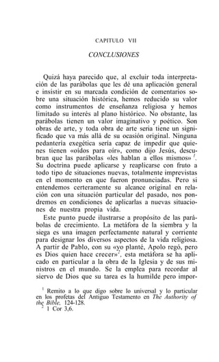 CAPITULO VII

                   CONCLUSIONES


   Quizá haya parecido que, al excluir toda interpreta-
ción de las parábolas que les dé una aplicación general
e insistir en su marcada condición de comentarios so-
bre una situación histórica, hemos reducido su valor
como instrumentos de enseñanza religiosa y hemos
limitado su interés al plano histórico. No obstante, las
parábolas tienen un valor imaginativo y poético. Son
obras de arte, y toda obra de arte seria tiene un signi-
ficado que va más allá de su ocasión original. Ninguna
pedantería exegética sería capaz de impedir que quie-
nes tienen «oídos para oír», como dijo Jesús, descu-
bran que las parábolas «les hablan a ellos mismos» 1.
Su doctrina puede aplicarse y reaplicarse con fruto a
todo tipo de situaciones nuevas, totalmente imprevistas
en el momento en que fueron pronunciadas. Pero si
entendemos certeramente su alcance original en rela-
ción con una situación particular del pasado, nos pon-
dremos en condiciones de aplicarlas a nuevas situacio-
nes de nuestra propia vida.
   Este punto puede ilustrarse a propósito de las pará-
bolas de crecimiento. La metáfora de la siembra y la
siega es una imagen perfectamente natural y corriente
para designar los diversos aspectos de la vida religiosa.
A partir de Pablo, con su «yo planté, Apolo regó, pero
es Dios quien hace crecer» 2 , esta metáfora se ha apli-
cado en particular a la obra de la Iglesia y de sus mi-
nistros en el mundo. Se la emplea para recordar al
siervo de Dios que su tarea es la humilde pero impor-
  1
    Remito a lo que digo sobre lo universal y lo particular
en los profetas del Antiguo Testamento en The Authority of
the Bible, 124-128.
  2
    1 Cor 3,6.
 