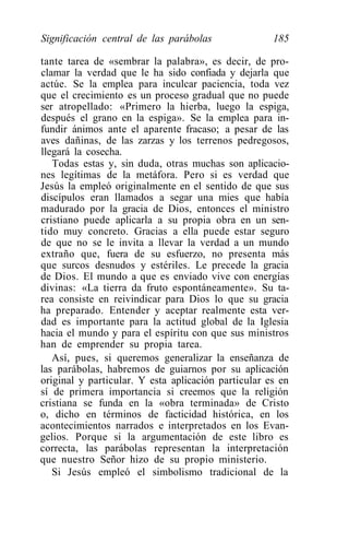 Significación central de las parábolas               185

tante tarea de «sembrar la palabra», es decir, de pro-
clamar la verdad que le ha sido confiada y dejarla que
actúe. Se la emplea para inculcar paciencia, toda vez
que el crecimiento es un proceso gradual que no puede
ser atropellado: «Primero la hierba, luego la espiga,
después el grano en la espiga». Se la emplea para in-
fundir ánimos ante el aparente fracaso; a pesar de las
aves dañinas, de las zarzas y los terrenos pedregosos,
llegará la cosecha.
   Todas estas y, sin duda, otras muchas son aplicacio-
nes legítimas de la metáfora. Pero si es verdad que
Jesús la empleó originalmente en el sentido de que sus
discípulos eran llamados a segar una mies que había
madurado por la gracia de Dios, entonces el ministro
cristiano puede aplicarla a su propia obra en un sen-
tido muy concreto. Gracias a ella puede estar seguro
de que no se le invita a llevar la verdad a un mundo
extraño que, fuera de su esfuerzo, no presenta más
que surcos desnudos y estériles. Le precede la gracia
de Dios. El mundo a que es enviado vive con energías
divinas: «La tierra da fruto espontáneamente». Su ta-
rea consiste en reivindicar para Dios lo que su gracia
ha preparado. Entender y aceptar realmente esta ver-
dad es importante para la actitud global de la Iglesia
hacia el mundo y para el espíritu con que sus ministros
han de emprender su propia tarea.
   Así, pues, si queremos generalizar la enseñanza de
las parábolas, habremos de guiarnos por su aplicación
original y particular. Y esta aplicación particular es en
sí de primera importancia si creemos que la religión
cristiana se funda en la «obra terminada» de Cristo
o, dicho en términos de facticidad histórica, en los
acontecimientos narrados e interpretados en los Evan-
gelios. Porque si la argumentación de este libro es
correcta, las parábolas representan la interpretación
que nuestro Señor hizo de su propio ministerio.
   Si Jesús empleó el simbolismo tradicional de la
 