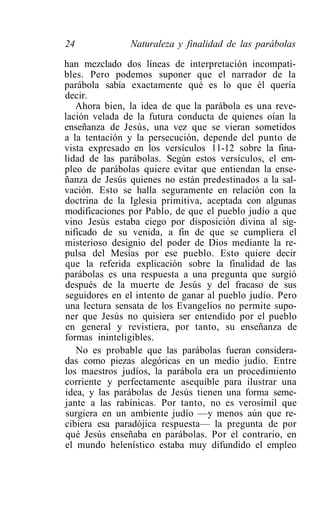 24             Naturaleza y finalidad de las parábolas

han mezclado dos líneas de interpretación incompati-
bles. Pero podemos suponer que el narrador de la
parábola sabía exactamente qué es lo que él quería
decir.
   Ahora bien, la idea de que la parábola es una reve-
lación velada de la futura conducta de quienes oían la
enseñanza de Jesús, una vez que se vieran sometidos
a la tentación y la persecución, depende del punto de
vista expresado en los versículos 11-12 sobre la fina-
lidad de las parábolas. Según estos versículos, el em-
pleo de parábolas quiere evitar que entiendan la ense-
ñanza de Jesús quienes no están predestinados a la sal-
vación. Esto se halla seguramente en relación con la
doctrina de la Iglesia primitiva, aceptada con algunas
modificaciones por Pablo, de que el pueblo judío a que
vino Jesús estaba ciego por disposición divina al sig-
nificado de su venida, a fin de que se cumpliera el
misterioso designio del poder de Dios mediante la re-
pulsa del Mesías por ese pueblo. Esto quiere decir
que la referida explicación sobre la finalidad de las
parábolas es una respuesta a una pregunta que surgió
después de la muerte de Jesús y del fracaso de sus
seguidores en el intento de ganar al pueblo judío. Pero
una lectura sensata de los Evangelios no permite supo-
ner que Jesús no quisiera ser entendido por el pueblo
en general y revistiera, por tanto, su enseñanza de
formas ininteligibles.
   No es probable que las parábolas fueran considera-
das como piezas alegóricas en un medio judío. Entre
los maestros judíos, la parábola era un procedimiento
corriente y perfectamente asequible para ilustrar una
idea, y las parábolas de Jesús tienen una forma seme-
jante a las rabínicas. Por tanto, no es verosímil que
surgiera en un ambiente judío —y menos aún que re-
cibiera esa paradójica respuesta— la pregunta de por
qué Jesús enseñaba en parábolas. Por el contrario, en
el mundo helenístico estaba muy difundido el empleo
 