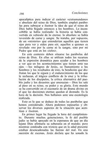 186                                        Conclusiones

apocalíptica para indicar el carácter «extramundano»
 o absoluto del reino de Dios, también empleó parábo-
las para subrayar e ilustrar la idea de que el reino de
Dios había llegado entonces a los hombres. Lo incon-
cebible se había realizado: la historia se había con-
vertido en vehículo de lo eterno; lo absoluto se había
revestido de carne y sangre. Se trataba, por supuesto,
de un «misterio» que entenderían aquellos que tienen
ojos para ver y oídos para oír, aquellos a quienes es
revelado «no por la carne ni la sangre, sino por mi
Padre que está en los cielos».
   En este contexto deben situarse las parábolas del
reino de Dios. En ellas se utilizan todos los recursos
de la expresión dramática para ayudar a los hombres
a ver que en los acontecimientos que tienen ante sus
ojos —los milagros de Jesús, su llamamiento a los
hombres y los resultados de éste, la bendición que dis-
frutan los que le siguen y el endurecimiento de los que
le rechazan, el trágico conflicto de la cruz y la tribu-
lación de los discípulos, la crítica alternativa del pue-
blo judío y los desastres que amenazan— Dios les sale
al paso en su reino, su poder y su gloria. Este mundo
se ha convertido en el escenario de un drama divino en
el que las decisiones eternas quedan al desnudo. Es la
hora de la decisión. Nos hallamos ante una escatología
realizada.
   Esto es lo que se deduce de todas las parábolas que
hemos considerado. Ahora podemos repasarlas y ob-
servar los diversos aspectos de la situación que acen-
túan e ilustran.
   En primer lugar ha llegado la hora del cumplimien-
to. Durante muchas generaciones, la fe del pueblo
judío se había apoyado en la esperanza de que un día
lejano Dios afirmaría su soberanía en el mundo; pero
mientras confesaba con tristeza que en la edad presente
estaban desencadenadas las fuerzas del mal. En una
sucesión de escenas, Jesús declara que ha sonado la
 