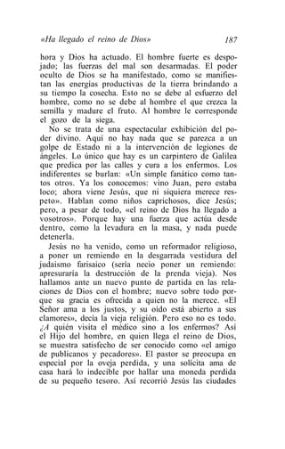 «Ha llegado el reino de Dios»                       187
hora y Dios ha actuado. El hombre fuerte es despo-
jado; las fuerzas del mal son desarmadas. El poder
oculto de Dios se ha manifestado, como se manifies-
tan las energías productivas de la tierra brindando a
su tiempo la cosecha. Esto no se debe al esfuerzo del
hombre, como no se debe al hombre el que crezca la
semilla y madure el fruto. Al hombre le corresponde
el gozo de la siega.
   No se trata de una espectacular exhibición del po-
der divino. Aquí no hay nada que se parezca a un
golpe de Estado ni a la intervención de legiones de
ángeles. Lo único que hay es un carpintero de Galilea
que predica por las calles y cura a los enfermos. Los
indiferentes se burlan: «Un simple fanático como tan-
tos otros. Ya los conocemos: vino Juan, pero estaba
loco; ahora viene Jesús, que ni siquiera merece res-
peto». Hablan como niños caprichosos, dice Jesús;
pero, a pesar de todo, «el reino de Dios ha llegado a
vosotros». Porque hay una fuerza que actúa desde
dentro, como la levadura en la masa, y nada puede
detenerla.
   Jesús no ha venido, como un reformador religioso,
a poner un remiendo en la desgarrada vestidura del
judaismo farisaico (sería necio poner un remiendo:
apresuraría la destrucción de la prenda vieja). Nos
hallamos ante un nuevo punto de partida en las rela-
ciones de Dios con el hombre; nuevo sobre todo por-
que su gracia es ofrecida a quien no la merece. «El
Señor ama a los justos, y su oído está abierto a sus
clamores», decía la vieja religión. Pero eso no es todo.
¿A quién visita el médico sino a los enfermos? Así
el Hijo del hombre, en quien llega el reino de Dios,
se muestra satisfecho de ser conocido como «el amigo
de publicanos y pecadores». El pastor se preocupa en
especial por la oveja perdida, y una solícita ama de
casa hará lo indecible por hallar una moneda perdida
de su pequeño tesoro. Así recorrió Jesús las ciudades
 