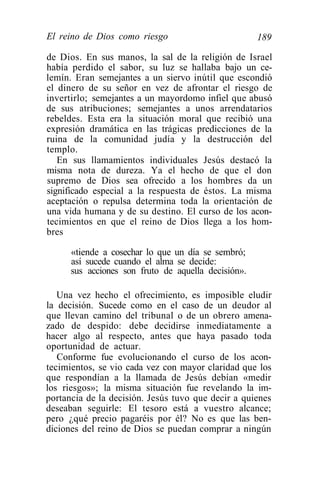 El reino de Dios como riesgo                         189

de Dios. En sus manos, la sal de la religión de Israel
había perdido el sabor, su luz se hallaba bajo un ce-
lemín. Eran semejantes a un siervo inútil que escondió
el dinero de su señor en vez de afrontar el riesgo de
invertirlo; semejantes a un mayordomo infiel que abusó
de sus atribuciones; semejantes a unos arrendatarios
rebeldes. Esta era la situación moral que recibió una
expresión dramática en las trágicas predicciones de la
ruina de la comunidad judía y la destrucción del
templo.
   En sus llamamientos individuales Jesús destacó la
misma nota de dureza. Ya el hecho de que el don
supremo de Dios sea ofrecido a los hombres da un
significado especial a la respuesta de éstos. La misma
aceptación o repulsa determina toda la orientación de
una vida humana y de su destino. El curso de los acon-
tecimientos en que el reino de Dios llega a los hom-
bres

      «tiende a cosechar lo que un día se sembró;
      así sucede cuando el alma se decide:
      sus acciones son fruto de aquella decisión».

   Una vez hecho el ofrecimiento, es imposible eludir
la decisión. Sucede como en el caso de un deudor al
que llevan camino del tribunal o de un obrero amena-
zado de despido: debe decidirse inmediatamente a
hacer algo al respecto, antes que haya pasado toda
oportunidad de actuar.
   Conforme fue evolucionando el curso de los acon-
tecimientos, se vio cada vez con mayor claridad que los
que respondían a la llamada de Jesús debían «medir
los riesgos»; la misma situación fue revelando la im-
portancia de la decisión. Jesús tuvo que decir a quienes
deseaban seguirle: El tesoro está a vuestro alcance;
pero ¿qué precio pagaréis por él? No es que las ben-
diciones del reino de Dios se puedan comprar a ningún
 