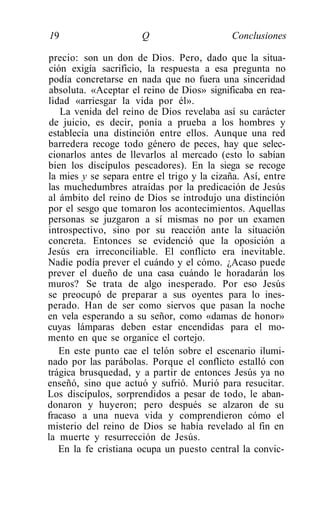 19                     Q                    Conclusiones

precio: son un don de Dios. Pero, dado que la situa-
 ción exigía sacrificio, la respuesta a esa pregunta no
podía concretarse en nada que no fuera una sinceridad
 absoluta. «Aceptar el reino de Dios» significaba en rea-
lidad «arriesgar la vida por él».
    La venida del reino de Dios revelaba así su carácter
 de juicio, es decir, ponía a prueba a los hombres y
establecía una distinción entre ellos. Aunque una red
barredera recoge todo género de peces, hay que selec-
cionarlos antes de llevarlos al mercado (esto lo sabían
bien los discípulos pescadores). En la siega se recoge
la mies y se separa entre el trigo y la cizaña. Así, entre
las muchedumbres atraídas por la predicación de Jesús
al ámbito del reino de Dios se introdujo una distinción
por el sesgo que tomaron los acontecimientos. Aquellas
personas se juzgaron a sí mismas no por un examen
introspectivo, sino por su reacción ante la situación
concreta. Entonces se evidenció que la oposición a
Jesús era irreconciliable. El conflicto era inevitable.
Nadie podía prever el cuándo y el cómo. ¿Acaso puede
prever el dueño de una casa cuándo le horadarán los
muros? Se trata de algo inesperado. Por eso Jesús
se preocupó de preparar a sus oyentes para lo ines-
perado. Han de ser como siervos que pasan la noche
en vela esperando a su señor, como «damas de honor»
cuyas lámparas deben estar encendidas para el mo-
mento en que se organice el cortejo.
   En este punto cae el telón sobre el escenario ilumi-
nado por las parábolas. Porque el conflicto estalló con
trágica brusquedad, y a partir de entonces Jesús ya no
enseñó, sino que actuó y sufrió. Murió para resucitar.
Los discípulos, sorprendidos a pesar de todo, le aban-
donaron y huyeron; pero después se alzaron de su
fracaso a una nueva vida y comprendieron cómo el
misterio del reino de Dios se había revelado al fin en
la muerte y resurrección de Jesús.
   En la fe cristiana ocupa un puesto central la convic-
 