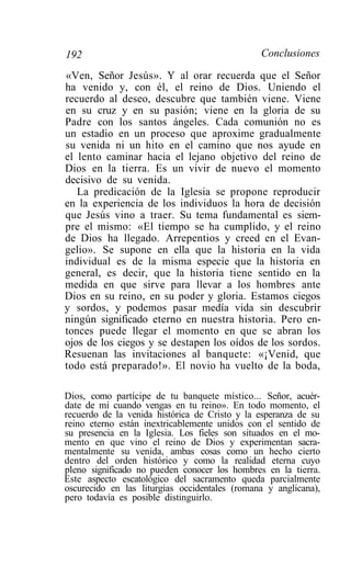 192                                            Conclusiones

«Ven, Señor Jesús». Y al orar recuerda que el Señor
ha venido y, con él, el reino de Dios. Uniendo el
recuerdo al deseo, descubre que también viene. Viene
en su cruz y en su pasión; viene en la gloria de su
Padre con los santos ángeles. Cada comunión no es
un estadio en un proceso que aproxime gradualmente
su venida ni un hito en el camino que nos ayude en
el lento caminar hacia el lejano objetivo del reino de
Dios en la tierra. Es un vivir de nuevo el momento
decisivo de su venida.
   La predicación de la Iglesia se propone reproducir
en la experiencia de los individuos la hora de decisión
que Jesús vino a traer. Su tema fundamental es siem-
pre el mismo: «El tiempo se ha cumplido, y el reino
de Dios ha llegado. Arrepentios y creed en el Evan-
gelio». Se supone en ella que la historia en la vida
individual es de la misma especie que la historia en
general, es decir, que la historia tiene sentido en la
medida en que sirve para llevar a los hombres ante
Dios en su reino, en su poder y gloria. Estamos ciegos
y sordos, y podemos pasar medía vida sin descubrir
ningún significado eterno en nuestra historia. Pero en-
tonces puede llegar el momento en que se abran los
ojos de los ciegos y se destapen los oídos de los sordos.
Resuenan las invitaciones al banquete: «¡Venid, que
todo está preparado!». El novio ha vuelto de la boda,

Dios, como partícipe de tu banquete místico... Señor, acuér-
date de mí cuando vengas en tu reino». En todo momento, el
recuerdo de la venida histórica de Cristo y la esperanza de su
reino eterno están inextricablemente unidos con el sentido de
su presencia en la Iglesia. Los fieles son situados en el mo-
mento en que vino el reino de Dios y experimentan sacra-
mentalmente su venida, ambas cosas como un hecho cierto
dentro del orden histórico y como la realidad eterna cuyo
pleno significado no pueden conocer los hombres en la tierra.
Este aspecto escatológico del sacramento queda parcialmente
oscurecido en las liturgias occidentales (romana y anglicana),
pero todavía es posible distinguirlo.
 