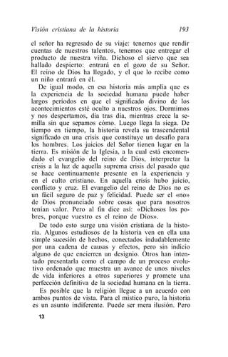 Visión cristiana de la historia                      193

el señor ha regresado de su viaje: tenemos que rendir
cuentas de nuestros talentos, tenemos que entregar el
producto de nuestra viña. Dichoso el siervo que sea
hallado despierto: entrará en el gozo de su Señor.
El reino de Dios ha llegado, y el que lo recibe como
un niño entrará en él.
    De igual modo, en esa historia más amplia que es
la experiencia de la sociedad humana puede haber
largos períodos en que el significado divino de los
acontecimientos esté oculto a nuestros ojos. Dormimos
y nos despertamos, día tras día, mientras crece la se-
milla sin que sepamos cómo. Luego llega la siega. De
tiempo en tiempo, la historia revela su trascendental
significado en una crisis que constituye un desafío para
los hombres. Los juicios del Señor tienen lugar en la
tierra. Es misión de la Iglesia, a la cual está encomen-
dado el evangelio del reino de Dios, interpretar la
crisis a la luz de aquella suprema crisis del pasado que
se hace continuamente presente en la experiencia y
en el culto cristiano. En aquella crisis hubo juicio,
conflicto y cruz. El evangelio del reino de Dios no es
un fácil seguro de paz y felicidad. Puede ser el «no»
de Dios pronunciado sobre cosas que para nosotros
tenían valor. Pero al fin dice así: «Dichosos los po-
bres, porque vuestro es el reino de Dios».
    De todo esto surge una visión cristiana de la histo-
ria. Algunos estudiosos de la historia ven en ella una
 simple sucesión de hechos, conectados indudablemente
 por una cadena de causas y efectos, pero sin indicio
 alguno de que encierren un designio. Otros han inten-
 tado presentarla como el campo de un proceso evolu-
 tivo ordenado que muestra un avance de unos niveles
 de vida inferiores a otros superiores y promete una
 perfección definitiva de la sociedad humana en la tierra.
    Es posible que la religión llegue a un acuerdo con
 ambos puntos de vista. Para el místico puro, la historia
 es un asunto indiferente. Puede ser mera ilusión. Pero
  13
 