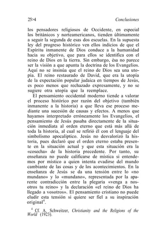25>4                                           Conclusiones

los pensadores religiosos de Occidente, en especial
los británicos y norteamericanos, tienden últimamente
a seguir la segunda de esas dos escuelas. En la supuesta
ley del progreso histórico ven ellos indicios de que el
Espíritu inmanente de Dios conduce a la humanidad
hacia su objetivo, que para ellos se identifica con el
reino de Dios en la tierra. Sin embargo, ésa no parece
ser la visión a que apunta la doctrina de los Evangelios.
Aquí no se insinúa que el reino de Dios sea una uto-
pía. El reino restaurado de David, que era la utopía
de la expectación popular judaica en tiempos de Jesús,
es poco menos que rechazado expresamente, y no se
sugiere otra utopía que la reemplace.
   El pensamiento occidental moderno tiende a valorar
el proceso histórico por razón del objetivo (también
inmanente a la historia) a que lleva ese proceso me-
diante una sucesión de causas y efectos. A menos que
hayamos interpretado erróneamente los Evangelios, el
pensamiento de Jesús pasaba directamente de la situa-
ción inmediata al orden eterno que está más allá de
toda la historia, al cual se refirió él con el lenguaje del
simbolismo apocalíptico. Jesús no desvalorizó la his-
toria, pues declaró que el orden eterno estaba presen-
te en la situación actual y que esta situación era la
«cosecha» de la historia precedente. Por tanto, su
enseñanza no puede calificarse de mística si entende-
mos por místico a quien intenta evadirse del mundo
cambiante de las cosas y de los acontecimientos. En la
enseñanza de Jesús se da una tensión entre lo «no
mundano» y lo «mundano», representada por la apa-
rente contradicción entre la plegaria «venga a nos-
otros tu reino» y la declaración «el reino de Dios ha
llegado a vosotros». El pensamiento cristiano no puede
eludir esta tensión si quiere ser fiel a su inspiración
original 4 .
 4
    Cf. A. Schweitzer, Christianity and the Religions of the
World (1923).
 