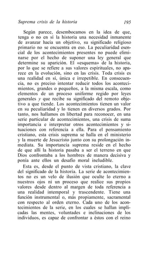 Suprema crisis de la historia                        195
   Según parece, desembocamos en la idea de que,
tenga o no en sí la historia una necesidad inmanente
de avanzar hacia un objetivo, su significado religioso
primario no se encuentra en eso. La peculiaridad esen-
cial de los acontecimientos presentes no puede elimi-
narse por el hecho de suponer una ley general que
determine su aparición. El «esquema» de la historia,
por lo que se refiere a sus valores espirituales, no apa-
rece en la evolución, sino en las crisis. Toda crisis es
una realidad en sí, única e irrepetible. En consecuen-
cia, no es preciso intentar reducir todos los aconteci-
mientos, grandes o pequeños, a la misma escala, como
elementos de un proceso uniforme regido por leyes
generales y que recibe su significado del remoto obje-
tivo a que tiende. Los acontecimientos tienen un valor
en su peculiaridad y lo tienen en diversos grados. Por
tanto, nos hallamos en libertad para reconocer, en una
serie particular de acontecimientos, una crisis de suma
importancia e interpretar otros acontecimientos y si-
tuaciones con referencia a ella. Para el pensamiento
cristiano, esta crisis suprema se halla en el ministerio
y la muerte de Jesucristo junto con su prolongación in-
mediata. Su importancia suprema reside en el hecho
de que allí la historia pasaba a ser el terreno en que
Dios confrontaba a los hombres de manera decisiva y
ponía ante ellos un desafío moral ineludible.
   Esta es, desde el punto de vista cristiano, la clave
del significado de la historia. La serie de acontecimien-
tos no es un velo de ilusión que oculte lo eterno a
nuestros ojos ni un proceso que realice sus propios
valores desde dentro al margen de toda referencia a
una realidad intemporal y trascendente. Tiene una
función instrumental o, más propiamente, sacramental
con respecto al orden eterno. Cada uno de los acon-
tecimientos de la serie, en los cuales se hallan impli-
cadas las mentes, voluntades e inclinaciones de los
individuos, es capaz de confrontar a éstos con el reino
 
