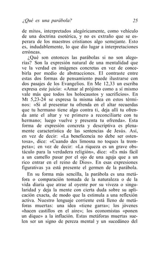 ¿Qué es una parábola?                                25

de mitos, interpretados alegóricamente, como vehículo
de una doctrina esotérica, y no es extraño que se es-
perara de los maestros cristianos algo semejante. Esto
es, indudablemente, lo que dio lugar a interpretaciones
erróneas.
   ¿Qué son entonces las parábolas si no son alego-
rías? Son la expresión natural de una mentalidad que
ve la verdad en imágenes concretas en vez de conce-
birla por medio de abstracciones. El contraste entre
estas dos formas de pensamiento puede ilustrarse con
dos pasajes de los Evangelios. En Me 12,33 un escriba
expresa este juicio: «Amar al prójimo como a sí mismo
vale más que todos los holocaustos y sacrificios». En
Mt 5,23-24 se expresa la misma idea en estos térmi-
nos: «Si al presentar tu ofrenda en el altar recuerdas
que tu hermano tiene algo contra ti, deja allí tu ofren-
da ante el altar y ve primero a reconciliarte con tu
hermano; luego vuelve y presenta tu ofrenda». Esta
forma de expresión concreta y descriptiva es plena-
mente característica de las sentencias de Jesús. Así,
en vez de decir: «La beneficencia no debe ser osten-
tosa», dice: «Cuando des limosna no toques la trom-
peta»; en vez de decir: «La riqueza es un grave obs-
táculo para la verdadera religión», dice: «Es más fácil
a un camello pasar por el ojo de una aguja que a un
rico entrar en el reino de Dios». En esas expresiones
figurativas ya está presente el germen de la parábola.
   En su forma más sencilla, la parábola es una metá-
fora o comparación tomada de la naturaleza o de la
vida diaria que atrae al oyente por su viveza o singu-
laridad y deja la mente con cierta duda sobre su apli-
cación exacta, de modo que la estimula a una reflexión
activa. Nuestro lenguaje corriente está lleno de metá-
foras muertas: una idea «tiene garra»; los jóvenes
«hacen castillos en el aire»; los economistas «ponen
un dique» a la inflación. Estas metáforas muertas sue-
len ser un signo de pereza mental y un sucedáneo del
 