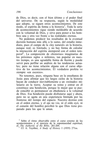 196                                            Conclusiones
de Dios, es decir, con el bien último y el poder final
del universo. De su respuesta, según la modalidad
que adopte, se siguen otros acontecimientos. De este
modo, el espíritu da forma a la historia 5 . Toda la serie
de acontecimientos sigue siendo moldeable de acuerdo
con la voluntad de Dios, y sirve para poner a los hom-
bres una y otra vez frente a las realidades eternas.
   No podemos predecir los resultados de la eventual
decisión humana más allá, a lo sumo, del estadio inme-
diato, pues el campo de la «ley natural» en la historia,
aunque real, es limitado, y no hay forma de calcular
la interacción del espíritu atemporal con el orden tem-
poral 6 . La composición de «historias» imaginarias de
los próximos siglos o milenios, tan popular en nues-
tro tiempo, es una agradable forma de ficción y puede
servir para perfilar un análisis de las tendencias actua-
les; pero no tiene relación alguna con el curso obje-
tivo de los acontecimientos. El verdadero profeta ve
siempre «en escorzo».
   No tenemos, pues, ninguna base en la enseñanza de
Jesús para afirmar que los largos ciclos de la historia
hayan de conducir inevitablemente a un «reinado» mi-
lenario en la tierra. Aceptar su reino y entrar en él
constituye una bendición, porque lo mejor que se pue-
de concebir es permanecer en obediencia a la voluntad
de Dios. Esa bendición puede disfrutarse aquí y ahora,
pero no se agota en una experiencia limitada por las
fronteras del tiempo del espacio. Nuestro destino está
en el orden eterno, y el ojo no vio, ni el oído oyó, ni
el corazón del hombre percibió lo que Dios tiene pre-
parado para los que le aman.


  3
     Sobre el ritmo observable entre el curso externo de los
acontecimientos y el ejercicio de la espontaneidad espiritual,
cf. The Authority of the Bible, 261-264.
   5
     Cf. A. Toynbee, A Study of History I (1935) 271ss.
 