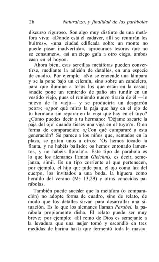 26              Naturaleza, y finalidad de las parábolas

 discurso riguroso. Son algo muy distinto de una metá-
 fora viva: «Donde está el cadáver, allí se reunirán los
 buitres», «una ciudad edificada sobre un monte no
 puede pasar inadvertida», «procuraos tesoros que no
 se consumen», «si un ciego guía a otro ciego, ambos
 caen en el hoyo».
    Ahora bien, esas sencillas metáforas pueden conver-
 tirse, mediante la adición de detalles, en una especie
 de cuadro. Por ejemplo: «No se enciende una lámpara
 y se la pone bajo un celemín, sino sobre un candelero,
para que ilumine a todos los que están en la casa»;
 «nadie pone un remiendo de paño sin tundir en un
vestido viejo, pues el remiendo nuevo tiraría de él —lo
nuevo de lo viejo— y se produciría un desgarrón
peor»; «¿por qué miras la paja que hay en el ojo de
 tu hermano sin reparar en la viga que hay en el tuyo?
 ¿Cómo puedes decir a tu hermano: 'Déjame sacarte la
paja del ojo' cuando tienes una viga en el tuyo?». O en
forma de comparación: «¿Con qué compararé a esta
generación? Se parece a los niños que, sentados en la
plaza, se gritan unos a otros: 'Os hemos tocado la
flauta, y no habéis bailado; os hemos entonado lamen-
tos, y no habéis llorado'». Este tipo de parábola es
lo que los alemanes llaman Gleichnis, es decir, seme-
janza, símil. Es un tipo corriente al que pertenecen,
por ejemplo, el hijo que pide pan, el ojo como luz del
cuerpo, los invitados a una boda, la higuera como
heraldo del verano (Me 13,29) y otras conocidas pa-
rábolas.
    También puede suceder que la metáfora (o compara-
ción) no adopte forma de cuadro, sino de relato, de
modo que los detalles sirvan para desarrollar una si-
tuación. Es lo que los alemanes llaman Parabel, la pa-
rábola propiamente dicha. El relato puede ser muy
breve; por ejemplo: «El reino de Dios es semejante a
la levadura que una mujer tomó y escondió en tres
medidas de harina hasta que fermentó toda la masa».
 