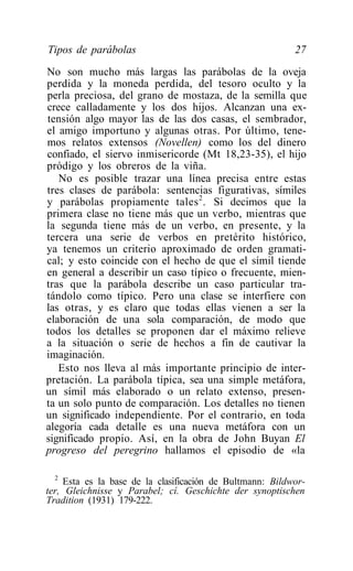 Tipos de parábolas                                        27
No son mucho más largas las parábolas de la oveja
perdida y la moneda perdida, del tesoro oculto y la
perla preciosa, del grano de mostaza, de la semilla que
crece calladamente y los dos hijos. Alcanzan una ex-
tensión algo mayor las de las dos casas, el sembrador,
el amigo importuno y algunas otras. Por último, tene-
mos relatos extensos (Novellen) como los del dinero
confiado, el siervo inmisericorde (Mt 18,23-35), el hijo
pródigo y los obreros de la viña.
   No es posible trazar una línea precisa entre estas
tres clases de parábola: sentencias figurativas, símiles
y parábolas propiamente tales 2 . Si decimos que la
primera clase no tiene más que un verbo, mientras que
la segunda tiene más de un verbo, en presente, y la
tercera una serie de verbos en pretérito histórico,
ya tenemos un criterio aproximado de orden gramati-
cal; y esto coincide con el hecho de que el símil tiende
en general a describir un caso típico o frecuente, mien-
tras que la parábola describe un caso particular tra-
tándolo como típico. Pero una clase se interfiere con
las otras, y es claro que todas ellas vienen a ser la
elaboración de una sola comparación, de modo que
todos los detalles se proponen dar el máximo relieve
a la situación o serie de hechos a fin de cautivar la
imaginación.
   Esto nos lleva al más importante principio de inter-
pretación. La parábola típica, sea una simple metáfora,
un símil más elaborado o un relato extenso, presen-
ta un solo punto de comparación. Los detalles no tienen
un significado independiente. Por el contrario, en toda
alegoría cada detalle es una nueva metáfora con un
significado propio. Así, en la obra de John Buyan El
progreso del peregrino hallamos el episodio de «la

  2
    Esta es la base de la clasificación de Bultmann: Bildwor-
ter, Gleichnisse y Parabel; cí. Geschichte der synoptischen
Tradition (1931) 179-222.
 