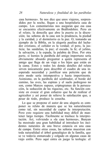 28              Naturaleza y finalidad de las parábolas

 casa hermosa». Se nos dice que unos viajeros, sorpren-
 didos por la noche, llegan a una hospitalaria casa de
campo. Los comentaristas nos aseguran que esa casa
se encuentra efectivamente en Bedfordshire. Pero en
el relato, la doncella que abre la puerta es la discre-
ción; las señoras de la casa son la prudencia, la piedad
y la caridad, y el dormitorio es la paz. O, tomando un
ejemplo de la Biblia, en la alegoría paulina del lucha-
dor cristiano, el ceñidor es la verdad; el peto, la jus-
ticia; las sandalias, la paz; el escudo, la fe; el yelmo,
la salvación, y la espada, la palabra de Dios. Por otra
parte, si leemos la parábola del amigo importuno sería
obviamente absurdo preguntar a quién representa el
amigo que llega de un viaje o los hijos que están en
la cama. Estos y todos los demás detalles del relato
sirven únicamente para describir el cuadro de una in-
esperada necesidad y justificar una petición que de
otro modo sería intempestiva y hasta impertinente.
Asimismo, en la parábola del sembrador, el borde del
camino, las aves, las espinas y el suelo pedregoso no
son, como Marcos supuso, criptogramas de la persecu-
ción, la seducción de las riquezas, etc. Su función con-
siste en evocar el gran esfuerzo que ha de realizar el
agricultor y así poner de relieve la satisfacción que, a
pesar de todo, produce la cosecha.
   Lo que se propone el autor de una alegoría es com-
poner su relato de manera que se lea naturalmente
como tal, sin necesidad de captar la interpretación.
Pero esto requiere una habilidad muy difícil de man-
tener largo tiempo. Fácilmente se trasluce la interpre-
tación. Así, volviendo a «la casa hermosa», Bunyan
ha mostrado una gran habilidad al introducir los inci-
dentes naturales de una breve estancia en una casa
de campo. Entre otras cosas, las señoras muestran con
toda naturalidad el árbol genealógico de la familia, que
se ve todavía enmarcado y colgado en algunas casas de
viejo estilo. Pero aquí entra en juego la teología: el
 