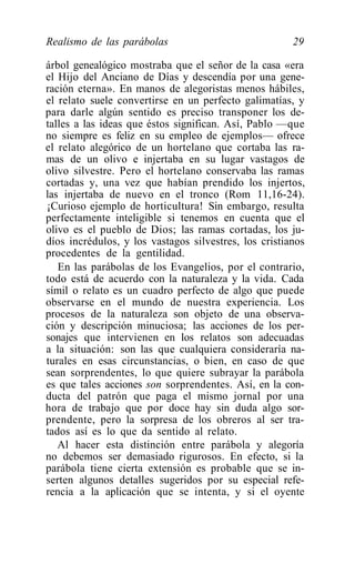 Realismo de las parábolas                              29

árbol genealógico mostraba que el señor de la casa «era
el Hijo del Anciano de Días y descendía por una gene-
ración eterna». En manos de alegoristas menos hábiles,
el relato suele convertirse en un perfecto galimatías, y
para darle algún sentido es preciso transponer los de-
talles a las ideas que éstos significan. Así, Pablo —que
no siempre es feliz en su empleo de ejemplos— ofrece
el relato alegórico de un hortelano que cortaba las ra-
mas de un olivo e injertaba en su lugar vastagos de
olivo silvestre. Pero el hortelano conservaba las ramas
cortadas y, una vez que habían prendido los injertos,
las injertaba de nuevo en el tronco (Rom 11,16-24).
¡Curioso ejemplo de horticultura! Sin embargo, resulta
perfectamente inteligible si tenemos en cuenta que el
olivo es el pueblo de Dios; las ramas cortadas, los ju-
díos incrédulos, y los vastagos silvestres, los cristianos
procedentes de la gentilidad.
   En las parábolas de los Evangelios, por el contrario,
todo está de acuerdo con la naturaleza y la vida. Cada
símil o relato es un cuadro perfecto de algo que puede
observarse en el mundo de nuestra experiencia. Los
procesos de la naturaleza son objeto de una observa-
ción y descripción minuciosa; las acciones de los per-
sonajes que intervienen en los relatos son adecuadas
a la situación: son las que cualquiera consideraría na-
turales en esas circunstancias, o bien, en caso de que
sean sorprendentes, lo que quiere subrayar la parábola
es que tales acciones son sorprendentes. Así, en la con-
ducta del patrón que paga el mismo jornal por una
hora de trabajo que por doce hay sin duda algo sor-
prendente, pero la sorpresa de los obreros al ser tra-
tados así es lo que da sentido al relato.
   Al hacer esta distinción entre parábola y alegoría
no debemos ser demasiado rigurosos. En efecto, si la
parábola tiene cierta extensión es probable que se in-
serten algunos detalles sugeridos por su especial refe-
rencia a la aplicación que se intenta, y si el oyente
 