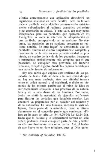 30                 Naturaleza y finalidad de las parábolas

  efectúa correctamente esa aplicación descubrirá un
  significado adicional en tales detalles. Pero en la ver-
 dadera parábola estos detalles permanecerán estricta-
 mente subordinados al realismo dramático del relato
 y no estorbarán su unidad. Y esto vale, con muy pocas
 excepciones, para las parábolas que aparecen en los
 Evangelios. A veces se interfiere la interpretación en
 una parábola, entorpeciendo así su realismo. No obs-
 tante, las parábolas en su conjunto presentan un rea-
 lismo notable. En otro lugar 3 he demostrado que las
 parábolas ofrecen un cuadro singularmente completo y
 convincente de la vida en una pequeña ciudad de pro-
 vincia, un cuadro de la vida de los pequeños burgueses
 y campesinos probablemente más completo que el que
 poseemos de cualquier otra provincia del Imperio
 Romano, excepto Egipto, donde los papiros constituyen
 una notable fuente de información.
    Hay una razón que explica este realismo de las pa-
 rábolas de Jesús. Este se debe a la convicción de que
no hay una mera analogía, sino una afinidad interna
entre el orden natural y el espiritual, o dicho en tér-
minos de las mismas parábolas: el reino de Dios es
intrínsecamente semejante a los procesos de la natura-
leza y de la vida diaria de los hombres. Por tanto,
Jesús no sintió la necesidad de ejemplos artificiosos
para ilustrar las verdades que deseaban enseñar. Los
encontró ya preparados por el hacedor del hombre y
de la naturaleza. La vida humana, incluida la vida re-
ligiosa, forma parte de la naturaleza, como se afirma
claramente en el conocido pasaje que comienza: «Fi-
jaos en las aves del aire...» (Mt 6,26-30; Le 12,24-28).
Dado que lo natural y lo sobrenatural forman un solo
orden, podemos tomar cualquier parte de éste y hallar
en ella una ilustración para otras partes. Así, el hecho
de que llueva es un dato religioso, pues es Dios quien
  3
      The Authority of the Bible, 148-152.




                                                             i
 