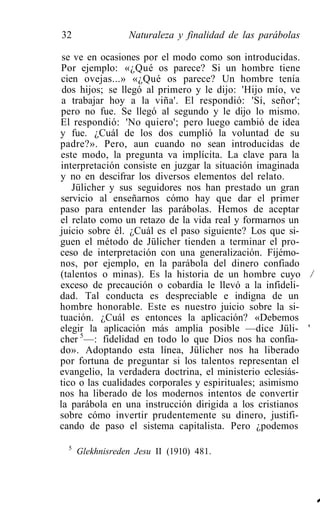 32                Naturaleza y finalidad de las parábolas

 se ve en ocasiones por el modo como son introducidas.
 Por ejemplo: «¿Qué os parece? Si un hombre tiene
 cien ovejas...» «¿Qué os parece? Un hombre tenía
 dos hijos; se llegó al primero y le dijo: 'Hijo mío, ve
 a trabajar hoy a la viña'. El respondió: 'Sí, señor';
 pero no fue. Se llegó al segundo y le dijo lo mismo.
El respondió: 'No quiero'; pero luego cambió de idea
y fue. ¿Cuál de los dos cumplió la voluntad de su
padre?». Pero, aun cuando no sean introducidas de
este modo, la pregunta va implícita. La clave para la
interpretación consiste en juzgar la situación imaginada
y no en descifrar los diversos elementos del relato.
    Jülicher y sus seguidores nos han prestado un gran
servicio al enseñarnos cómo hay que dar el primer
paso para entender las parábolas. Hemos de aceptar
el relato como un retazo de la vida real y formarnos un
juicio sobre él. ¿Cuál es el paso siguiente? Los que si-
guen el método de Jülicher tienden a terminar el pro-
ceso de interpretación con una generalización. Fijémo-
nos, por ejemplo, en la parábola del dinero confiado
(talentos o minas). Es la historia de un hombre cuyo /
exceso de precaución o cobardía le llevó a la infideli-
dad. Tal conducta es despreciable e indigna de un
hombre honorable. Este es nuestro juicio sobre la si-
tuación. ¿Cuál es entonces la aplicación? «Debemos
elegir la aplicación más amplia posible —dice Jüli- '
cher 5 —: fidelidad en todo lo que Dios nos ha confia-
do». Adoptando esta línea, Jülicher nos ha liberado
por fortuna de preguntar si los talentos representan el
evangelio, la verdadera doctrina, el ministerio eclesiás-
tico o las cualidades corporales y espirituales; asimismo
nos ha liberado de los modernos intentos de convertir
la parábola en una instrucción dirigida a los cristianos
sobre cómo invertir prudentemente su dinero, justifi-
cando de paso el sistema capitalista. Pero ¿podemos

  5
      Glekhnisreden Jesu II (1910) 481.




                                                            1
 
