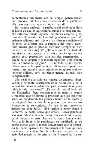 Cómo interpretar las parábolas                       33

contentarnos realmente con la simple generalización
que propone Jülicher como enseñanza de la parábola?
¿Es esto algo más que un tópico moral?
   De manera análoga, la parábola del sembrador lleva
al juicio de que en agricultura, aunque se malgaste mu-
cho esfuerzo, puede lograrse una buena cosecha. ¿He-
mos de aplicar esto en el sentido genérico de que todo
esfuerzo religioso está sujeto a las mismas condiciones?
¿Hemos de afirmar que la parábola del tesoro escon-
dido enseña que es preciso sacrificar siempre un bien
menor a un bien mayor? ¿Diremos que la parábola de
los siervos que esperan a su señor enseña que es ne-
cesario estar preparados para posibles emergencias, o
que la de la lámpara y la medida significan simplemente
que la verdad se apagará? Este método de interpreta-
ción convierte las parábolas en eficaces ejemplos para
ilustrar una moral y unos principios religiosos eminen-
temente sólidos, pero su efecto general es más bien
decepcionante.
   ¿Es posible que toda esa riqueza de amorosa obser-
vación y brillante descripción de la naturaleza y de la
vida diaria sirviera solamente para adornar unas gene-
ralidades de tipo moral? ¿Es posible que el Jesús de
los Evangelios fuera exactamente un maestro seguro
y práctico que se limitó a procurar que los espíritus
sencillos ponderaran los grandes temas de la moral y
la religión? No es ésta la impresión que ofrecen los
Evangelios en su conjunto. En una de sus sentencias
parabólicas dice Jesús: «He venido a poner fuego a
la tierra, ¡y cómo deseo que arda!». Pocas parábolas
son más difíciles de interpretar con exactitud, aunque
quizá ninguna es más clara en su tenor fundamental.
Pero todo intento de parafrasear su significado es de
hecho menos claro y menos convincente que la senten-
cia tal como aparece. Es precisamente la frase que ne-
cesitamos para describir la volcánica energía de la
actividad meteórica descrita en los Evangelios. La en-
  3
 