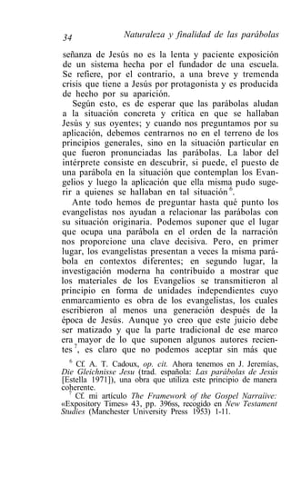 34               Naturaleza y finalidad de las parábolas

 señanza de Jesús no es la lenta y paciente exposición
 de un sistema hecha por el fundador de una escuela.
Se refiere, por el contrario, a una breve y tremenda
crisis que tiene a Jesús por protagonista y es producida
de hecho por su aparición.
   Según esto, es de esperar que las parábolas aludan
a la situación concreta y crítica en que se hallaban
Jesús y sus oyentes; y cuando nos preguntamos por su
aplicación, debemos centrarnos no en el terreno de los
principios generales, sino en la situación particular en
que fueron pronunciadas las parábolas. La labor del
intérprete consiste en descubrir, si puede, el puesto de
una parábola en la situación que contemplan los Evan-
gelios y luego la aplicación que ella misma pudo suge-
rir a quienes se hallaban en tal situación 6.
   Ante todo hemos de preguntar hasta qué punto los
evangelistas nos ayudan a relacionar las parábolas con
su situación originaria. Podemos suponer que el lugar
que ocupa una parábola en el orden de la narración
nos proporcione una clave decisiva. Pero, en primer
lugar, los evangelistas presentan a veces la misma pará-
bola en contextos diferentes; en segundo lugar, la
investigación moderna ha contribuido a mostrar que
los materiales de los Evangelios se transmitieron al
principio en forma de unidades independientes cuyo
enmarcamiento es obra de los evangelistas, los cuales
escribieron al menos una generación después de la
época de Jesús. Aunque yo creo que este juicio debe
ser matizado y que la parte tradicional de ese marco
era mayor de lo que suponen algunos autores recien-
tes 7, es claro que no podemos aceptar sin más que
  6
    Cf. A. T. Cadoux, op. cit. Ahora tenemos en J. Jeremías,
Die Gleichnisse Jesu (trad. española: Las parábolas de Jesús
[Estella 1971]), una obra que utiliza este principio de manera
coherente.
  7
    Cf. mi artículo The Framework of the Gospel Narraíive:
«Expository Times» 43, pp. 396ss, recogido en New Testament
Studies (Manchester University Press 1953) 1-11.
 