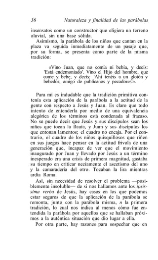 36             Naturaleza y finalidad de las parábolas

insensatos como un constructor que eligiera un terreno
aluvial, sin una base sólida.
   Asimismo, la parábola de los niños que cantan en la
plaza va seguida inmediatamente de un pasaje que,
por su forma, se presenta como parte de la misma
tradición:

        «Vino Juan, que no comía ni bebía, y decís:
      'Está endemoniado'. Vino el Hijo del hombre, que
      come y bebe, y decís: 'Ahí tenéis a un glotón y
      bebedor, amigo de publícanos y pecadores'».

   Para mí es indudable que la tradición primitiva con-
tenía esta aplicación de la parábola a la actitud de la
gente con respecto a Jesús y Juan. Es claro que todo
intento de entenderla por medio de una equivalencia
alegórica de los términos está condenada al fracaso.
No se puede decir que Jesús y sus discípulos sean los
niños que tocan la flauta, y Juan y sus discípulos los
que entonan lamentos; el cuadro no encaja. Por el con-
trario, el cuadro de los niños quisquillosos que riñen
en sus juegos hace pensar en la actitud frivola de una
generación que, incapaz de ver que el movimiento
inaugurado por Juan y llevado por Jesús a un término
inesperado era una crisis de primera magnitud, gastaba
su tiempo en criticar neciamente el ascetismo del uno
y la camaradería del otro. Tocaban la lira mientras
ardía Roma.
   Así, sin necesidad de resolver el problema —posi-
blemente insoluble— de si nos hallamos ante los ipsis-
sima verba de Jesús, hay casos en los que podemos
estar seguros de que la aplicación de la parábola se
remonta, junto con la parábola misma, n la primera
tradición, lo cual nos indica al menos cómo fue en-
tendida la parábola por aquellos que se hallaban próxi-
mos a la auténtica situación que dio lugar a ella.
   Por otra parte, hay razones para sospechar que en
 