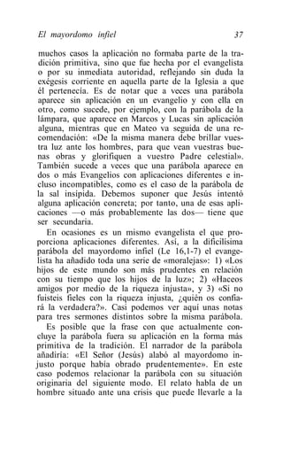 El mayordomo infiel                                   37

 muchos casos la aplicación no formaba parte de la tra-
 dición primitiva, sino que fue hecha por el evangelista
 o por su inmediata autoridad, reflejando sin duda la
 exégesis corriente en aquella parte de la Iglesia a que
 él pertenecía. Es de notar que a veces una parábola
 aparece sin aplicación en un evangelio y con ella en
 otro, como sucede, por ejemplo, con la parábola de la
lámpara, que aparece en Marcos y Lucas sin aplicación
 alguna, mientras que en Mateo va seguida de una re-
 comendación: «De la misma manera debe brillar vues-
 tra luz ante los hombres, para que vean vuestras bue-
nas obras y glorifiquen a vuestro Padre celestial».
También sucede a veces que una parábola aparece en
dos o más Evangelios con aplicaciones diferentes e in-
cluso incompatibles, como es el caso de la parábola de
la sal insípida. Debemos suponer que Jesús intentó
 alguna aplicación concreta; por tanto, una de esas apli-
caciones —o más probablemente las dos— tiene que
ser secundaria.
    En ocasiones es un mismo evangelista el que pro-
porciona aplicaciones diferentes. Así, a la dificilísima
parábola del mayordomo infiel (Le 16,1-7) el evange-
lista ha añadido toda una serie de «moralejas»: 1) «Los
hijos de este mundo son más prudentes en relación
con su tiempo que los hijos de la luz»; 2) «Haceos
amigos por medio de la riqueza injusta», y 3) «Si no
fuisteis fieles con la riqueza injusta, ¿quién os confia-
rá la verdadera?». Casi podemos ver aquí unas notas
para tres sermones distintos sobre la misma parábola.
    Es posible que la frase con que actualmente con-
cluye la parábola fuera su aplicación en la forma más
primitiva de la tradición. El narrador de la parábola
añadiría: «El Señor (Jesús) alabó al mayordomo in-
justo porque había obrado prudentemente». En este
caso podemos relacionar la parábola con su situación
originaria del siguiente modo. El relato habla de un
hombre situado ante una crisis que puede llevarle a la
 