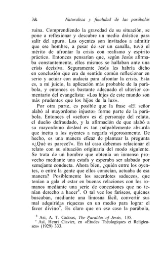 3&               Naturaleza y finalidad de las parábolas

ruina. Comprendiendo la gravedad de su situación, se
pone a reflexionar y descubre un medio drástico para
salir del apuro. Los oyentes son invitados a admitir
que ese hombre, a pesar de ser un canalla, tuvo el
mérito de afrontar la crisis con realismo y espirito
práctico. Entonces pensarían que, según Jesús afirma-
ba constantemente, ellos mismos se hallaban ante una
crisis decisiva. Seguramente Jesús les habría dicho
en conclusión que era de sentido común reflexionar en
serio y actuar con audacia para afrontar la crisis. Esta
es, a mi juicio, la aplicación más probable de la pará-
bola, y entonces es bastante adecuado el ulterior co-
mentario del evangelista: «Los hijos de este mundo son
más prudentes que los hijos de la luz».
   Por otra parte, es posible que la frase «El señor
alabó al mayordomo injusto» forme parte de la pará-
bola. Entonces el «señor» es el personaje del relato,
el dueño defraudado, y la afirmación de que alabó a
su mayordomo desleal es tan palpablemente absurda
que incita a los oyentes a negarla vigorosamente. De
hecho, es una manera eficaz de plantear la pregunta
«¿Qué os parece?». En tal caso debemos relacionar el
relato con su situación originaria del modo siguiente.
Se trata de un hombre que obtenía un inmenso pro-
vecho mediante una estafa y esperaba ser alabado por
semejante conducta. Ahora bien, ¿quién entre los oyen-
tes, o entre la gente que ellos conocían, actuaba de esa
manera? Posiblemente los sacerdotes saduceos, que
tenían a gala el estar en buenas relaciones con los ro-
manos mediante una serie de concesiones que no te-
nían derecho a hacer 8 . O tal vez los fariseos, quienes
buscaban, mediante una limosna fácil, convertir sus
mal adquiridas riquezas en un medio para lograr el
favor divino 9 . Es claro que en ese caso la parábola,
   8
     Así, A. T. Cadoux, Tbe Parables of Jesús, 135.
  ' Así, Henri Cíavier, en «Études Théologiques et Religíeu-
ses» (1929) 333.
 