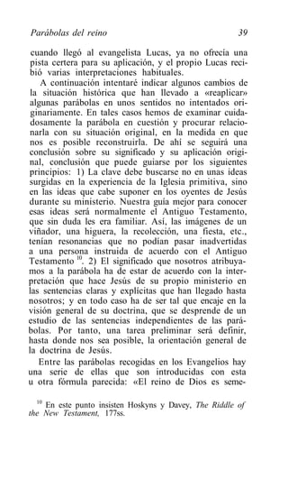 Parábolas del reino                                     39

 cuando llegó al evangelista Lucas, ya no ofrecía una
 pista certera para su aplicación, y el propio Lucas reci-
 bió varias interpretaciones habituales.
    A continuación intentaré indicar algunos cambios de
 la situación histórica que han llevado a «reaplicar»
 algunas parábolas en unos sentidos no intentados ori-
 ginariamente. En tales casos hemos de examinar cuida-
 dosamente la parábola en cuestión y procurar relacio-
 narla con su situación original, en la medida en que
 nos es posible reconstruirla. De ahí se seguirá una
conclusión sobre su significado y su aplicación origi-
nal, conclusión que puede guiarse por los siguientes
principios: 1) La clave debe buscarse no en unas ideas
surgidas en la experiencia de la Iglesia primitiva, sino
en las ideas que cabe suponer en los oyentes de Jesús
durante su ministerio. Nuestra guía mejor para conocer
esas ideas será normalmente el Antiguo Testamento,
que sin duda les era familiar. Así, las imágenes de un
viñador, una higuera, la recolección, una fiesta, etc.,
tenían resonancias que no podían pasar inadvertidas
a una persona instruida de acuerdo con el Antiguo
Testamento 10. 2) El significado que nosotros atribuya-
mos a la parábola ha de estar de acuerdo con la inter-
pretación que hace Jesús de su propio ministerio en
las sentencias claras y explícitas que han llegado hasta
nosotros; y en todo caso ha de ser tal que encaje en la
visión general de su doctrina, que se desprende de un
estudio de las sentencias independientes de las pará-
bolas. Por tanto, una tarea preliminar será definir,
hasta donde nos sea posible, la orientación general de
la doctrina de Jesús.
   Entre las parábolas recogidas en los Evangelios hay
una serie de ellas que son introducidas con esta
u otra fórmula parecida: «El reino de Dios es seme-

  10
     En este punto insisten Hoskyns y Davey, The Riddle of
the New Testament, 177ss.
 