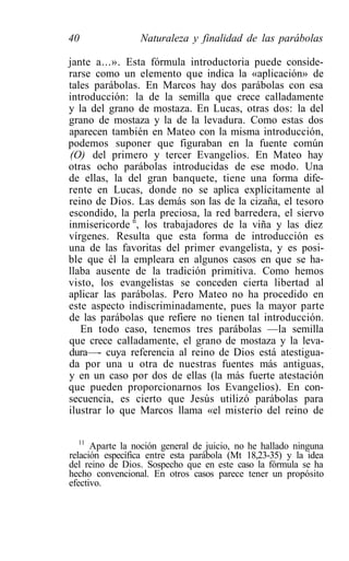 40               Naturaleza y finalidad de las parábolas

jante a...». Esta fórmula introductoria puede conside-
rarse como un elemento que indica la «aplicación» de
tales parábolas. En Marcos hay dos parábolas con esa
introducción: la de la semilla que crece calladamente
y la del grano de mostaza. En Lucas, otras dos: la del
grano de mostaza y la de la levadura. Como estas dos
aparecen también en Mateo con la misma introducción,
podemos suponer que figuraban en la fuente común
(O) del primero y tercer Evangelios. En Mateo hay
otras ocho parábolas introducidas de ese modo. Una
de ellas, la del gran banquete, tiene una forma dife-
rente en Lucas, donde no se aplica explícitamente al
reino de Dios. Las demás son las de la cizaña, el tesoro
escondido, la perla preciosa, la red barredera, el siervo
inmisericorde n, los trabajadores de la viña y las diez
vírgenes. Resulta que esta forma de introducción es
una de las favoritas del primer evangelista, y es posi-
ble que él la empleara en algunos casos en que se ha-
llaba ausente de la tradición primitiva. Como hemos
visto, los evangelistas se conceden cierta libertad al
aplicar las parábolas. Pero Mateo no ha procedido en
este aspecto indiscriminadamente, pues la mayor parte
de las parábolas que refiere no tienen tal introducción.
   En todo caso, tenemos tres parábolas —la semilla
que crece calladamente, el grano de mostaza y la leva-
dura—- cuya referencia al reino de Dios está atestigua-
da por una u otra de nuestras fuentes más antiguas,
y en un caso por dos de ellas (la más fuerte atestación
que pueden proporcionarnos los Evangelios). En con-
secuencia, es cierto que Jesús utilizó parábolas para
ilustrar lo que Marcos llama «el misterio del reino de

   11
      Aparte la noción general de juicio, no he hallado ninguna
relación específica entre esta parábola (Mt 18,23-35) y la idea
del reino de Dios. Sospecho que en este caso la fórmula se ha
hecho convencional. En otros casos parece tener un propósito
efectivo.
 