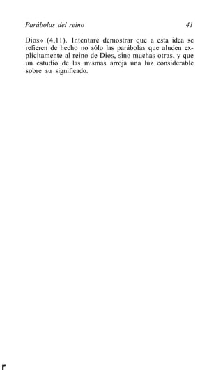 Parábolas del reino                                 41

    Dios» (4,11). Intentaré demostrar que a esta idea se
    refieren de hecho no sólo las parábolas que aluden ex-
    plícitamente al reino de Dios, sino muchas otras, y que
    un estudio de las mismas arroja una luz considerable
    sobre su significado.




r
 
