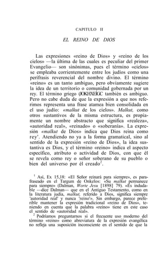 CAPITULO II

                 EL REINO DE DIOS


   Las expresiones «reino de Dios» y «reino de los
cielos» —la última de las cuales es peculiar del primer
Evangelio— son sinónimas, pues el término «cielos»
se empleaba corrientemente entre los judíos como una
perífrasis reverencial del nombre divino. El término
«reino» es un tanto ambiguo, pero obviamente sugiere
la idea de un territorio o comunidad gobernada por un
rey. El término griego (JOKHXEÍGC también es ambiguo.
Pero no cabe duda de que la expresión a que nos refe-
rimos representa una frase atamea bien consolidada en
el uso judío: «malkut de los cielos». Malkut, como
otros sustantivos de la misma estructura, es propia-
mente un nombre abstracto que significa «realeza»,
«autoridad real», «reinado» o «soberanía». La expre-
sión «malkut de Dios» indica que Dios reina como
rey'. Atendiendo no ya a la forma gramatical, sino al
sentido de la expresión «reino de Dios», la idea sus-
tantiva es Dios, y el término «reino» indica el aspecto
específico, atributo o actividad de Dios, con que él
se revela como rey o señor soberano de su pueblo o
bien del universo por él creado 2 .

   1
     Así, Ex 15,18: «El Señor reinará para siempre», es para-
fraseado en el Targum de Onkelos: «Su malkut permanece
para siempre» (Dalman, Worte Jesu [1898] 79). «Es induda-
ble —dice Dalman— que en el Antiguo Testamento, como en
la literatura judía, malkut, referido a Dios, significa siempre
'autoridad real' y nunca 'reino'». Sin embargo, parece prefe-
rible mantener la expresión tradicional «reino de Dios», te-
niendo en cuenta que la palabra «reino» tiene en este caso
el sentido de «autoridad real».
   2
     Podríamos preguntarnos si el frecuente uso moderno del
término «reino» como abreviatura de la expresión evangélica
no refleja una suposición inconsciente en el sentido de que la
 