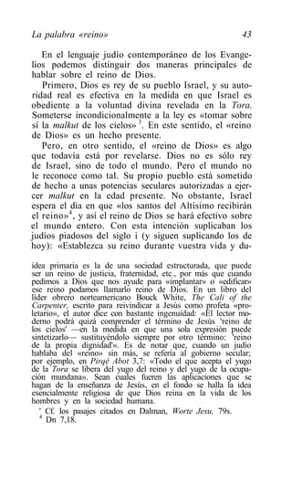 La palabra «reino»                                          43

   En el lenguaje judío contemporáneo de los Evange-
lios podemos distinguir dos maneras principales de
hablar sobre el reino de Dios.
   Primero, Dios es rey de su pueblo Israel, y su auto-
ridad real es efectiva en la medida en que Israel es
obediente a la voluntad divina revelada en la Tora.
Someterse incondicionalmente a la ley es «tomar sobre
sí la malkut de los cielos» 3. En este sentido, el «reino
de Dios» es un hecho presente.
   Pero, en otro sentido, el «reino de Dios» es algo
que todavía está por revelarse. Dios no es sólo rey
de Israel, sino de todo el mundo. Pero el mundo no
le reconoce como tal. Su propio pueblo está sometido
de hecho a unas potencias seculares autorizadas a ejer-
cer malkut en la edad presente. No obstante, Israel
espera el día en que «los santos del Altísimo recibirán
el reino» 4 , y así el reino de Dios se hará efectivo sobre
el mundo entero. Con esta intención suplicaban los
judíos piadosos del siglo i (y siguen suplicando los de
hoy): «Establezca su reino durante vuestra vida y du-

idea primaria es la de una sociedad estructurada, que puede
ser un reino de justicia, fraternidad, etc., por más que cuando
pedimos a Dios que nos ayude para «implantar» o «edificar»
ese reino podamos llamarlo reino de Dios. En un libro del
líder obrero norteamericano Bouck White, The Cali of the
Carpenter, escrito para reivindicar a Jesús como profeta «pro-
letario», el autor dice con bastante ingenuidad: «El lector mo-
derno podrá quizá comprender el término de Jesús 'reino de
los cielos' —en la medida en que una sola expresión puede
sintetizarlo— sustituyéndolo siempre por otro término: 'reino
de la propia dignidad'». Es de notar que, cuando un judío
hablaba del «reino» sin más, se refería al gobierno secular;
por ejemplo, en Pirqé Abot 3,7: «Todo el que acepta el yugo
de la Tora se libera del yugo del reino y del yugo de la ocupa-
ción mundana». Sean cuales fueren las aplicaciones que se
hagan de la enseñanza de Jesús, en el fondo se halla la idea
esencialmente religiosa de que Dios reina en la vida de los
hombres y en la sociedad humana.
   ' Cf. los pasajes citados en Dalman, Worte Jesu, 79s.
   4
     Dn 7,18.
 