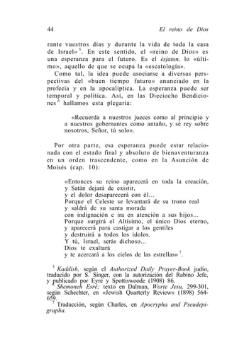 44                                        El reino de Dios

rante vuestros días y durante la vida de toda la casa
de Israel» 5 . En este sentido, el «reino de Dios» es
una esperanza para el futuro. Es el ésjaton, lo «últi-
mo», aquello de que se ocupa la «escatología».
   Como tal, la idea puede asociarse a diversas pers-
pectivas del «buen tiempo futuro» anunciado en la
profecía y en la apocalíptica. La esperanza puede ser
temporal y política. Así, en las Dieciocho Bendicio-
nes 6 hallamos esta plegaria:

        «Recuerda a nuestros jueces como al principio y
      a nuestros gobernantes como antaño, y sé rey sobre
      nosotros, Señor, tú solo».

  Por otra parte, esa esperanza puede estar relacio-
nada con el estado final y absoluto de bienaventuranza
en un orden trascendente, como en la Asunción de
Moisés (cap. 10):

      «Entonces su reino aparecerá en toda la creación,
      y Satán dejará de existir,
      y el dolor desaparecerá con él...
      Porque el Celeste se levantará de su trono real
      y saldrá de su santa morada
      con indignación e ira en atención a sus hijos...
      Porque surgirá el Altísimo, el único Dios eterno,
      y aparecerá para castigar a los gentiles
      y destruirá a todos los ídolos.
      Y tú, Israel, serás dichoso...
      Dios te exaltará
      y te acercará a los cielos de las estrellas» 7.
   5
     Kaddísh, según el Authorized Daily Prayer-Book judío,
traducido por S. Singer, con la autorización del Rabino Jefe,
y publicado por Eyre y Spottiswoode (1908) 86.
   6
     Shemoneh Esré; texto en Dalman, Worte Jesu, 299-301,
según Schechter, en «Jewish Quarterly Review» (1898) 564-
659.
   7
     Traducción, según Charles, en Apocrypha and Pseudepi-
grapha.
 