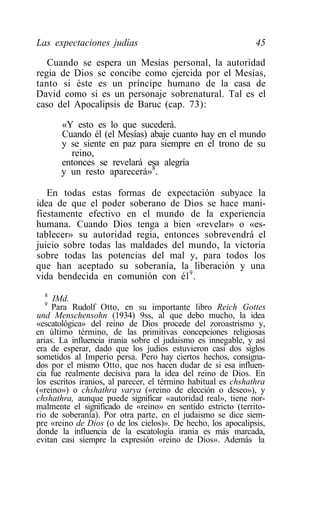 Las expectaciones judías                                       45

   Cuando se espera un Mesías personal, la autoridad
regia de Dios se concibe como ejercida por el Mesías,
tanto si éste es un príncipe humano de la casa de
David como si es un personaje sobrenatural. Tal es el
caso del Apocalipsis de Baruc (cap. 73):

       «Y esto es lo que sucederá.
       Cuando él (el Mesías) abaje cuanto hay en el mundo
       y se siente en paz para siempre en el trono de su
         reino,
       entonces se revelará esa alegría
       y un resto aparecerá»8.

   En todas estas formas de expectación subyace la
idea de que el poder soberano de Dios se hace mani-
fiestamente efectivo en el mundo de la experiencia
humana. Cuando Dios tenga a bien «revelar» o «es-
tablecer» su autoridad regia, entonces sobrevendrá el
juicio sobre todas las maldades del mundo, la victoria
sobre todas las potencias del mal y, para todos los
que han aceptado su soberanía, la liberación y una
vida bendecida en comunión con él 9 .
  8
     IMd.
  9
     Para Rudolf Otto, en su importante libro Reich Gottes
und Menschensohn (1934) 9ss, al que debo mucho, la idea
«escatológica» del reino de Dios procede del zoroastrismo y,
en último término, de las primitivas concepciones religiosas
arias. La influencia irania sobre el judaismo es innegable, y así
era de esperar, dado que los judíos estuvieron casi dos siglos
sometidos al Imperio persa. Pero hay ciertos hechos, consigna-
dos por el mismo Otto, que nos hacen dudar de si esa influen-
cia fue realmente decisiva para la idea del reino de Dios. En
los escritos iranios, al parecer, el término habitual es chshathra
(«reino») o chshathra varya («reino de elección o deseo»), y
chshathra, aunque puede significar «autoridad real», tiene nor-
malmente el significado de «reino» en sentido estricto (territo-
rio de soberanía). Por otra parte, en el judaismo se dice siem-
pre «reino de Dios (o de los cielos)». De hecho, los apocalipsis,
donde la influencia de la escatología irania es más marcada,
evitan casi siempre la expresión «reino de Dios». Además la
 