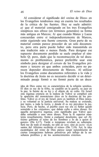 46                                          El reino de Dios

   Al considerar el significado del «reino de Dios» en
los Evangelios tendremos muy en cuenta los resultados
de la crítica de las fuentes. Hoy se suele admitir:
a) que el material consignado en los tres Evangelios
sinópticos nos ofrece (en términos generales) su forma
más antigua en Marcos; b) que cuando Mateo y Lucas
concuerdan entre sí independientemente de Marcos,
están siguiendo una fuente concreta. Gran parte de su
material común parece proceder de un solo documen-
to, pero otra parte puede haber sido transmitida en
una tradición más o menos fluida. Para designar ese
supuesto documento perdido se suele emplear el sím-
bolo Q; pero, dado que la reconstrucción de tal docu-
mento es problemática, parece preferible usar este
símbolo para designar el estrato de los Evangelios pri-
mero y tercero en que ambos coinciden, pero no pa-
recen depender directamente de Marcos. Al utilizar
los Evangelios como documentos referentes a la vida y
la doctrina de Jesús no es necesario decidir si un deter-
minado pasaje formó o no formó parte de un docu-

idea de Dios como rey es característica de la religión semítica.
El dios es rey de la tribu, su caudillo en la guerra, su juez en
la paz, la fuente de su ley y el objeto de su culto. En Israel
esta ingenua creencia en la realeza de Yahvé se complicó con
la aparición del monoteísmo ético en la doctrina de los pro-
fetas. Yahvé es el rey de Israel, pero es también el Dios único,
y su voluntad es la justicia universal. Su realeza se extiende,
por tanto, a toda la tierra, y donde él es rey prevalece la jus-
ticia. Pero, de hecho, el pueblo cuyo rey era e] Señor quedó
sometido a los «injustos», que daban culto a otros dioses. En
aquella perspectiva ingenua, esto significaba que Yahvé que-
daba sometido a esos otros dioses. Pero la fe superior man-
tenía resueltamente, frente a cualquier desaliento, que «el Al-
tísimo gobierna el reino de los hombres y lo da a quien él
quiere» (Dn 4,17). Tarde o temprano revelará su soberanía.
Será rey de todo el mundo, no sólo de iure, sino de jacto: «Los
santos del Altísimo recibirán el reino» (Dn 7,18). Así, la idea
escatológica del reino de Dios parece surgir naturalmente de
ciertas concepciones hebreas primitivas por influjo de la en-
señanza profética y de los acontecimientos externos.
 