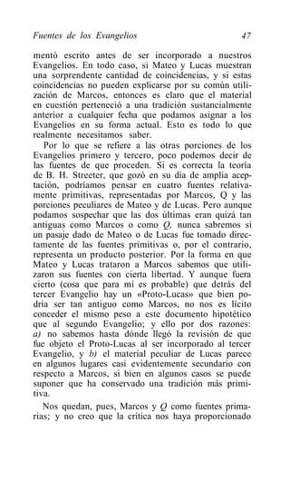 Fuentes de los Evangelios                          47

mentó escrito antes de ser incorporado a nuestros
Evangelios. En todo caso, si Mateo y Lucas muestran
una sorprendente cantidad de coincidencias, y si estas
coincidencias no pueden explicarse por su común utili-
zación de Marcos, entonces es claro que el material
en cuestión perteneció a una tradición sustancialmente
anterior a cualquier fecha que podamos asignar a los
Evangelios en su forma actual. Esto es todo lo que
realmente necesitamos saber.
   Por lo que se refiere a las otras porciones de los
Evangelios primero y tercero, poco podemos decir de
las fuentes de que proceden. Si es correcta la teoría
de B. H. Streeter, que gozó en su día de amplia acep-
tación, podríamos pensar en cuatro fuentes relativa-
mente primitivas, representadas por Marcos, Q y las
porciones peculiares de Mateo y de Lucas. Pero aunque
podamos sospechar que las dos últimas eran quizá tan
antiguas como Marcos o como Q, nunca sabremos si
un pasaje dado de Mateo o de Lucas fue tomado direc-
tamente de las fuentes primitivas o, por el contrario,
representa un producto posterior. Por la forma en que
Mateo y Lucas trataron a Marcos sabemos que utili-
zaron sus fuentes con cierta libertad. Y aunque fuera
cierto (cosa que para mí es probable) que detrás del
tercer Evangelio hay un «Proto-Lucas» que bien po-
dría ser tan antiguo como Marcos, no nos es lícito
conceder el mismo peso a este documento hipotético
que al segundo Evangelio; y ello por dos razones:
a) no sabemos hasta dónde llegó la revisión de que
fue objeto el Proto-Lucas al ser incorporado al tercer
Evangelio, y b) el material peculiar de Lucas parece
en algunos lugares casi evidentemente secundario con
respecto a Marcos, si bien en algunos casos se puede
suponer que ha conservado una tradición más primi-
tiva.
   Nos quedan, pues, Marcos y Q como fuentes prima-
rias; y no creo que la crítica nos haya proporcionado
 