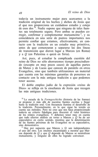 48                                          El reino de Dios

todavía un instrumento mejor para acercarnos a la
tradición original de los hechos y dichos de Jesús que
el que nos proporciona un cuidadoso estudio y cotejo
de esos dos 10. Nadie supone que ninguna de tales fuen-
tes sea totalmente segura. Pero ambas se pueden co-
rregir, confirmar y complementar mutuamente n, y su
coincidencia en una serie de puntos importantes nos
permite confiar que estamos, efectivamente, en con-
tacto con la tradición en un estadio muy primitivo,
antes de que comenzaran a separarse las dos líneas
de transmisión que dieron lugar a Marcos (en Roma)
y a Q (en Palestina o quizá en Siria).
   Así, pues, al estudiar la complicada cuestión del
reino de Dios no sólo ahorraremos tiempo prescindien-
do (excepto en muy pocos casos) de aquellas partes
de Mateo y de Lucas que carecen de paralelo en otros
Evangelios, sino que también utilizaremos un material
que cuenta con las máximas garantías de ponernos en
contacto con la más antigua tradición a que podemos
tener acceso.
   El doble empleo judío de la expresión «reino de
Dios» se refleja en la enseñanza de Jesús que recogen
las más antiguas tradiciones.

   10
      La escuela de la Formgeschichte (historia de las formas)
se propone ir más allá de nuestras fuentes escritas y llegar
hasta la tradición oral. Con frecuencia ilumina el desarrollo de
la tradición. Personalmente, en lo que sigue he tenido en
cuenta sus métodos. Pero no creo que nos haya proporcionado
todavía un criterio fidedigno para discernir el valor histórico
de los relatos evangélicos. Y debemos tener muy en cuenta
que todo ulterior análisis en torno a Marcos y Q ha de ser
especulativo en cierto sentido, mientras que la determinación
de las fuentes próximas de los Evangelios no es especulativa,
sino demostrativa.
   11
      Doy por supuesto que Marcos y Q son independientes
el uno del otro. Los intentos encaminados a mostrar que Mar-
cos depende de Q y que Q depende de Marcos se neutralizan
mutuamente, y ninguno de ellos ha logrado convencer.
 