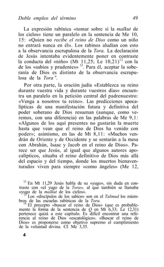 Doble empleo del término                                   49

   La expresión rabínica «tomar sobre sí la malkut de
los cielos» tiene un paralelo en la sentencia de Me 10,
15: «Quien no recibe el reino de Dios como un niño
no entrará nunca en él». Los rabinos aludían con esto
a la observancia escrupulosa de la Tora. La declaración
de Jesús intentaba evidentemente poner en contraste
la conducta del «niño» (Mt 11,25; Le 10,21) 12 con la
de los «sabios y prudentes» 13. Para él, aceptar la sobe-
ranía de Dios es distinto de la observancia escrupu-
losa de la Tora u.
   Por otra parte, la oración judía «Establezca su reino
durante vuestra vida y durante vuestros días» encuen-
tra un paralelo en la petición central del padrenuestro:
«Venga a nosotros tu reino». Las predicciones apoca-
lípticas de una manifestación futura y definitiva del
poder soberano de Dios resuenan (aunque, como ve-
remos, con una diferencia) en las palabras de Me 9,1:
«Algunos de los aquí presentes no gustarán la muerte
hasta que vean que el reino de Dios ha venido con
poder»; asimismo, en las de Mt 8,11: «Muchos ven-
drán de Oriente y de Occidente y se sentarán a la mesa
con Abrahán, Isaac y Jacob en el reino de Dios». Pa-
rece ser que Jesús, al igual que algunos autores apo-
calípticos, situaba el reino definitivo de Dios más allá
del espacio y del tiempo, donde los muertos bienaven-
turados viven para siempre «como ángeles» (Me 12,

   12
      En Mt 11,29 Jesús habla de su «yugo», sin duda en con-
traste con «el yugo de la Tora», al que también se llamaba
«yugo de la malkut de los cielos».
   13
      Los «discípulos de los sabios» son en el Talmud los miem-
bros de las escuelas rabínicas de la Tora.
   14
      El precepto «buscar el reino de Dios» (que es probable-
mente la forma de la sentencia de Q en Mt 6,33; Le 12,31)
pertenece quizá a este capítulo. Es difícil encontrar una refe-
rencia al reino de Dios «escatológico». «Buscar el reino de
Dios» es proponerse como objetivo supremo el cumplimiento
de la voluntad divina. Cf. Me 3,35.
  4
 