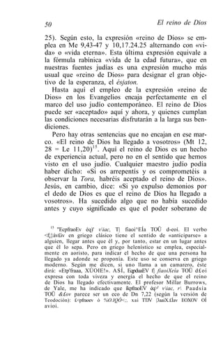 50                                           El reino de Dios

25). Según esto, la expresión «reino de Dios» se em-
plea en Me 9,43-47 y 10,17.24.25 alternando con «vi-
da» o «vida eterna». Esta última expresión equivale a
la fórmula rabínica «vida de la edad futura», que en
nuestras fuentes judías es una expresión mucho más
usual que «reino de Dios» para designar el gran obje-
tivo de la esperanza, el ésjaton.
   Hasta aquí el empleo de la expresión «reino de
Dios» en los Evangelios encaja perfectamente en el
marco del uso judío contemporáneo. El reino de Dios
puede ser «aceptado» aquí y ahora, y quienes cumplan
las condiciones necesarias disfrutarán a la larga sus ben-
diciones.
   Pero hay otras sentencias que no encajan en ese mar-
co. «El reino de Dios ha llegado a vosotros» (Mt 12,
28 = Le 11,20) 15 . Aquí el reino de Dios es un hecho
de experiencia actual, pero no en el sentido que hemos
visto en el uso judío. Cualquier maestro judío podía
haber dicho: «Si os arrepentís y os comprometéis a
observar la Tora, habréis aceptado el reino de Dios».
Jesús, en cambio, dice: «Si yo expulso demonios por
el dedo de Dios es que el reino de Dios ha llegado a
vosotros». Ha sucedido algo que no había sucedido
antes y cuyo significado es que el poder soberano de

   15
      "EcpfraoEv éq)' viac, T| fiaoi^EÍa TOÜ d-eoí. El verbo
<f¡}áv£iv en griego clásico tiene el sentido de «anticiparse» a
alguien, llegar antes que él y, por tanto, estar en un lugar antes
que él lo sepa. Pero en griego helenístico se emplea, especial-
mente en aoristo, para indicar el hecho de que una persona ha
llegado ya adonde se proponía. Este uso se conserva en griego
moderno. Según me dicen, si uno llama a un camarero, éste
dirá: «Etp'fraaa, XÚOIE!». ASÍ, EqpduaEV f| fiaoiXeía TOÜ d£oí
expresa con toda viveza y energía el hecho de que el reino
de Dios ha llegado efectivamente. El profesor Millar Burrows,
de Yale, me ha indicado que íkpfraoEV éq>' viac, r P a a d s í a
TOÜ &£ov parece ser un eco de Dn 7,22 (según la versión de
Teodoción): £<pfraoev ó %O.IQÓ<;, xai TTJV |3aaiX.£Íav EOXOV OÍ
avioi.
 