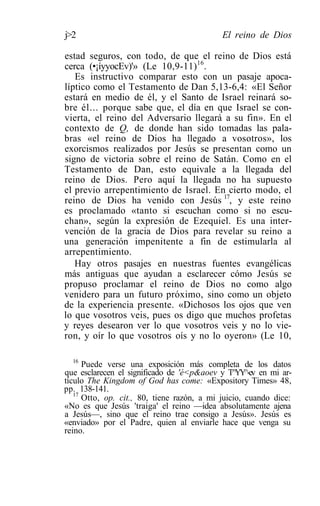 j>2                                         El reino de Dios

estad seguros, con todo, de que el reino de Dios está
cerca (•¡íyyocEv)'» (Le 10,9-11)16.
   Es instructivo comparar esto con un pasaje apoca-
líptico como el Testamento de Dan 5,13-6,4: «El Señor
estará en medio de él, y el Santo de Israel reinará so-
bre él... porque sabe que, el día en que Israel se con-
vierta, el reino del Adversario llegará a su fin». En el
contexto de Q, de donde han sido tomadas las pala-
bras «el reino de Dios ha llegado a vosotros», los
exorcismos realizados por Jesús se presentan como un
signo de victoria sobre el reino de Satán. Como en el
Testamento de Dan, esto equivale a la llegada del
reino de Dios. Pero aquí la llegada no ha supuesto
el previo arrepentimiento de Israel. En cierto modo, el
reino de Dios ha venido con Jesús 17, y este reino
es proclamado «tanto si escuchan como si no escu-
chan», según la expresión de Ezequiel. Es una inter-
vención de la gracia de Dios para revelar su reino a
una generación impenitente a fin de estimularla al
arrepentimiento.
   Hay otros pasajes en nuestras fuentes evangélicas
más antiguas que ayudan a esclarecer cómo Jesús se
propuso proclamar el reino de Dios no como algo
venidero para un futuro próximo, sino como un objeto
de la experiencia presente. «Dichosos los ojos que ven
lo que vosotros veis, pues os digo que muchos profetas
y reyes desearon ver lo que vosotros veis y no lo vie-
ron, y oír lo que vosotros oís y no lo oyeron» (Le 10,

  16
      Puede verse una exposición más completa de los datos
que esclarecen el significado de 'é<p&aoev y T^YY^-ev en mi ar-
tículo The Kingdom of God has come: «Expository Times» 48,
pp. 138-141.
   17
      Otto, op. cit., 80, tiene razón, a mi juicio, cuando dice:
«No es que Jesús 'traiga' el reino —idea absolutamente ajena
a Jesús—, sino que el reino trae consigo a Jesús». Jesús es
«enviado» por el Padre, quien al enviarle hace que venga su
reino.
 