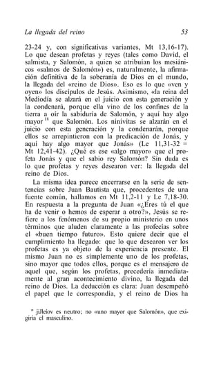 La llegada del reino                                      53

23-24 y, con significativas variantes, Mt 13,16-17).
Lo que desean profetas y reyes (tales como David, el
salmista, y Salomón, a quien se atribuían los mesiáni-
cos «salmos de Salomón») es, naturalmente, la afirma-
ción definitiva de la soberanía de Dios en el mundo,
la llegada del «reino de Dios». Eso es lo que «ven y
oyen» los discípulos de Jesús. Asimismo, «la reina del
Mediodía se alzará en el juicio con esta generación y
la condenará, porque ella vino de los confines de la
tierra a oír la sabiduría de Salomón, y aquí hay algo
mayor 18 que Salomón. Los ninivitas se alzarán en el
juicio con esta generación y la condenarán, porque
ellos se arrepintieron con la predicación de Jonás, y
aquí hay algo mayor que Jonás» (Le 11,31-32 =
Mt 12,41-42). ¿Qué es ese «algo mayor» que el pro-
feta Jonás y que el sabio rey Salomón? Sin duda es
lo que profetas y reyes desearon ver: la llegada del
reino de Dios.
   La misma idea parece encerrarse en la serie de sen-
tencias sobre Juan Bautista que, procedentes de una
fuente común, hallamos en Mt 11,2-11 y Le 7,18-30.
En respuesta a la pregunta de Juan «¿Eres tú el que
ha de venir o hemos de esperar a otro?», Jesús se re-
fiere a los fenómenos de su propio ministerio en unos
términos que aluden claramente a las profecías sobre
el «buen tiempo futuro». Esto quiere decir que el
cumplimiento ha llegado: que lo que desearon ver los
profetas es ya objeto de la experiencia presente. El
mismo Juan no es simplemente uno de los profetas,
sino mayor que todos ellos, porque es el mensajero de
aquel que, según los profetas, precedería inmediata-
mente al gran acontecimiento divino, la llegada del
reino de Dios. La deducción es clara: Juan desempeñó
el papel que le correspondía, y el reino de Dios ha

   " jiJleíov es neutro; no «uno mayor que Salomón», que exi-
giría el masculino.
 