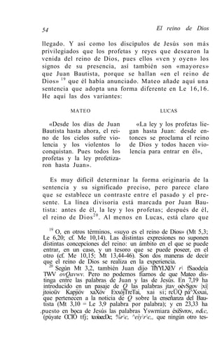 54                                            El reino de Dios

llegado. Y así como los discípulos de Jesús son más
privilegiados que los profetas y reyes que desearon la
venida del reino de Dios, pues ellos «ven y oyen» los
signos de su presencia, así también son «mayores»
que Juan Bautista, porque se hallan «en el reino de
Dios» 19 que él había anunciado. Mateo añade aquí u n a
sentencia que adopta una forma diferente en Le 16,16.
He aquí las dos variantes:

            MATEO                              LUCAS

   «Desde los días de Juan            «La ley y los profetas lie-
Bautista hasta ahora, el rei-      gan hasta Juan: desde en-
no de los cielos sufre vio-        tonces se proclama el reino
lencia y los violentos lo          de Dios y todos hacen vio-
conquistan. Pues todos los         lencia para entrar en él»,
profetas y la ley profetiza-
ron hasta Juan».

    Es muy difícil determinar la forma originaria de la
 sentencia y su significado preciso, pero parece claro
 que se establece un contraste entre el pasado y el pre-
 sente. La línea divisoria está marcada por Juan Bau-
 tista: antes de él, la ley y los profetas; después de él,
 el reino de Dios 2 0 . Al menos en Lucas, está claro que
    19
       O, en otros términos, «suyo es el reino de Dios» (Mt 5,3;
 Le 6,20; cf. Me 10,14). Las distintas expresiones no suponen
 distintas concepciones del reino: un ámbito en el que se puede
 entrar, en un caso, y un tesoro que se puede poseer, en el
 otro (cf. Me 10,15; Mt 13,44-46). Son dos maneras de decir
 que el reino de Dios se realiza en la experiencia.
    20
       Según Mt 3,2, también Juan dijo TÍYYLXEV r fSaodeía
 TWV ovQavwv. Pero no podemos fiarnos de que Mateo dis-
 tinga entre las palabras de Juan y las de Jesús. En 7,19 ha
 introducido en un pasaje de Q las palabras jtav oévSgov |xí|
 jtoioüv Kapjióv xaXóv ExxójTreTai, xai si; rcÜQ pá^Xsxai,
 que pertenecen a la noticia de Q sobre la enseñanza del Bau-
 tista (Mt 3,10 = Le 3,9 palabra por palabra); y en 23,33 ha
.puesto en boca de Jesús las palabras Yswrniara éxiSvrov, n&c,
 (púyate OCTÓ tfj; tcoíaecDc; %rc, ^eíyrc,, que ningún otro tes-
 
