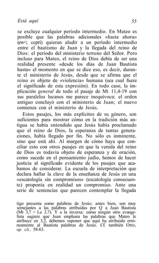 Está aquí                                                55
 se excluye cualquier período intermedio. En Mateo es
 posible que las palabras adicionales «hasta ahora»
 (ew<; ccpri) quieran aludir a un período intermedio
 entre el bautismo de Juan y la llegada del reino de
Dios: el período del ministerio terreno del Señor. Pero
incluso para Mateo, el reino de Dios debía de ser una
 realidad presente «desde los días de Juan Bautista
hasta» el momento en que se dice eso, es decir, duran-
te el ministerio de Jesús, desde que se afirma que el
reino es objeto de «violencia» humana (sea cual fuere
el significado de esta expresión). En todo caso, la im-
plicación general de todo el pasaje de Mt 11,4-19 con
sus paralelos lucanos me parece inequívoca: el orden
antiguo concluyó con el ministerio de Juan; el nuevo
comienza con el ministerio de Jesús.
    Estos pasajes, los más explícitos de su género, son
suficientes para mostrar cómo en la tradición más an-
tigua se había entendido que Jesús había proclamado
que el reino de Dios, la esperanza de tantas genera-
ciones, había llegado por fin. No sólo es inminente,
sino que está ahí. Al margen de cómo haya que con-
ciliar esto con otros pasajes en que la venida del reino
de Dios es todavía objeto de esperanza y de oración,
como sucede en el pensamiento judío, hemos de hacer
justicia al significado evidente de los pasajes que aca-
bamos de considerar. La escuela de interpretación que
declara hallar la clave de la enseñanza de Jesús en una
«escatología sin compromisos» (escatología consecuen-
te) proponía en realidad un compromiso. Ante una
serie de sentencias que parecen contemplar la llegada

tigo presenta como palabras de Jesús; antes bien, son muy
semejantes a las palabras atribuidas por Q a Juan Bautista
(Mt 3,7 = Le 3,7). Y a la inversa: como ningún otro evange-
lista sugiere que Juan empleara las palabras que Mateo le
atribuye en 3,2, debemos suponer que aquí ha atribuido erró-
neamente al Bautista palabras de Jesús. Cf. también Otto,
op. cit., 58-63.
 
