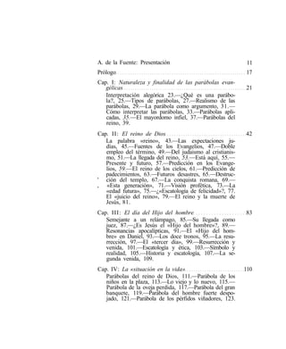 A. de la Fuente: Presentación                              11
Prólogo                                                   17
Cap. I: Naturaleza y finalidad de las parábolas evan-
   gélicas                                                21
   Interpretación alegórica 23.—¿Qué es una parábo-
   la?, 25.—Tipos de parábolas, 27.—Realismo de las
   parábolas, 29.—La parábola como argumento, 31.—
   Cómo interpretar las parábolas, 33.—Parábolas apli-
   cadas, 35.—El mayordomo infiel, 37.—Parábolas del
   reino, 39.
Cap. II: El reino de Dios                                 42
   La palabra «reino», 43.—Las expectaciones ju-
   días, 45.—Fuentes de los Evangelios, 47.—Doble
   empleo del término, 49.—Del judaismo al cristianis-
   mo, 51.—La llegada del reino, 53.—Está aquí, 55.—
   Presente y futuro, 57.—Predicción en los Evange-
   lios, 59.—El reino de los cielos, 61.—Predicción de
   padecimientos, 63.—Futuros desastres, 65.—Destruc-
' ción del templo, 67.—La conquista romana, 69.—
, «Esta generación», 71.—Visión profética, 73.—La
   «edad futura», 75.—¿«Escatología de felicidad»?, 77.
   El «juicio del reino», 79.—El reino y la muerte de
   Jesús, 81.
Cap. III: El día del Hijo del hombre                      83
   Semejante a un relámpago, 85.—Su llegada como
   juez, 87.—¿Es Jesús el «Hijo del hombre»?, 89.—
   Resonancias apocalípticas, 91.—El «Hijo del hom-
   bre» en Daniel, 93.—Los doce tronos, 95.—La resu-
   rrección, 97.—El «tercer día», 99.—Resurrección y
   venida, 101.—Escatología y ética, 103.—Símbolo y
   realidad, 105.—Historia y escatología, 107.—La se-
   gunda venida, 109.
Cap. IV: La «situación en la vida»                        110
   Parábolas del reino de Dios, 111.—Parábola de los
   niños en la plaza, 113.—Lo viejo y lo nuevo, 115.—
   Parábola de la oveja perdida, 117.—Parábola del gran
   banquete, 119.—Parábola del hombre fuerte despo-
   jado, 121.—Parábola de los pérfidos viñadores, 123.
 