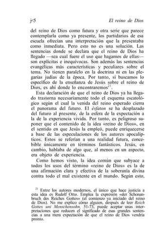 j<5                                       El reino de Dios

del reino de Dios como futura y otra serie que parece
contemplarla como ya presente, los partidarios de esa
escuela ofrecían una interpretación que la presentaba
como inmediata. Pero esto no es una solución. Las
sentencias donde se declara que el reino de Dios ha
llegado —sea cual fuere el uso que hagamos de ellas—
son explícitas e inequívocas. Son además las sentencias
evangélicas más características y peculiares sobre el
tema. No tienen paralelo en la doctrina ni en las ple-
garias judías de la época. Por tanto, si buscamos lo
específico de la enseñanza de Jesús sobre el reino de
Dios, es ahí donde lo encontraremos21.
   Esta declaración de que el reino de Dios ya ha llega-
do trastorna necesariamente todo el esquema escatoló-
gico según el cual la venida del reino esperado cierra
el panorama del futuro. El ésfaton se ha desplazado
del futuro al presente, de la esfera de la expectación a
la de la experiencia vivida. Por tanto, es peligroso su-
poner que el contenido de la idea «reino de Dios», en
el sentido en que Jesús la empleó, puede enriquecerse
a base de las especulaciones de los autores apocalíp-
ticos. Estos se referían a una realidad futura, conce-
bible únicamente en términos fantásticos. Jesús, en
cambio, hablaba de algo que, al menos en un aspecto,
 era objeto de experiencia.
    Como hemos visto, la idea común que subyace a
 todos los usos del término «reino de Dios» es la de
una afirmación clara y efectiva de la soberanía divina
 contra todo el mal existente en el mundo. Según esto,

   21
      Entre los autores modernos, el único que hace justicia a
esta idea es Rudolf Otto. Emplea la expresión «der Schonan-
bruch des Reiches Gottes» (el comienzo ya iniciado del reino
de Dios). No me explico cómo alguien, después de leer Reich
Gottes uni Menschensohn, 51-73, puede aceptar unas inter-
pretaciones que reducen el significado de esas grandes senten-
cias a una mera expectación de que el reino de Dios vendría
pronto.
 