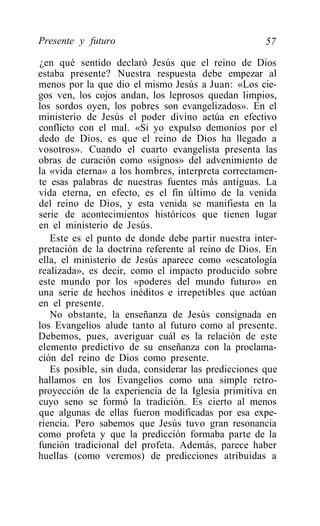 Presente y futuro                                    57

¿en qué sentido declaró Jesús que el reino de Dios
estaba presente? Nuestra respuesta debe empezar al
menos por la que dio el mismo Jesús a Juan: «Los cie-
gos ven, los cojos andan, los leprosos quedan limpios,
los sordos oyen, los pobres son evangelizados». En el
ministerio de Jesús el poder divino actúa en efectivo
conflicto con el mal. «Si yo expulso demonios por el
dedo de Dios, es que el reino de Dios ha llegado a
vosotros». Cuando el cuarto evangelista presenta las
obras de curación como «signos» del advenimiento de
la «vida eterna» a los hombres, interpreta correctamen-
te esas palabras de nuestras fuentes más antiguas. La
vida eterna, en efecto, es el fin último de la venida
del reino de Dios, y esta venida se manifiesta en la
serie de acontecimientos históricos que tienen lugar
en el ministerio de Jesús.
   Este es el punto de donde debe partir nuestra inter-
pretación de la doctrina referente al reino de Dios. En
ella, el ministerio de Jesús aparece como «escatología
realizada», es decir, como el impacto producido sobre
este mundo por los «poderes del mundo futuro» en
una serie de hechos inéditos e irrepetibles que actúan
en el presente.
   No obstante, la enseñanza de Jesús consignada en
los Evangelios alude tanto al futuro como al presente.
Debemos, pues, averiguar cuál es la relación de este
elemento predictivo de su enseñanza con la proclama-
ción del reino de Dios como presente.
   Es posible, sin duda, considerar las predicciones que
hallamos en los Evangelios como una simple retro-
proyección de la experiencia de la Iglesia primitiva en
cuyo seno se formó la tradición. Es cierto al menos
que algunas de ellas fueron modificadas por esa expe-
riencia. Pero sabemos que Jesús tuvo gran resonancia
como profeta y que la predicción formaba parte de la
función tradicional del profeta. Además, parece haber
huellas (como veremos) de predicciones atribuidas a
 
