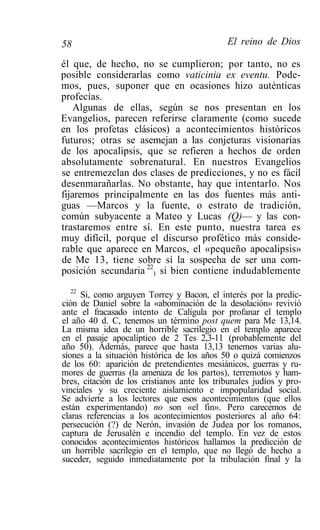 58                                           El reino de Dios

él que, de hecho, no se cumplieron; por tanto, no es
posible considerarlas como vaticinia ex eventu. Pode-
mos, pues, suponer que en ocasiones hizo auténticas
profecías.
    Algunas de ellas, según se nos presentan en los
Evangelios, parecen referirse claramente (como sucede
en los profetas clásicos) a acontecimientos históricos
futuros; otras se asemejan a las conjeturas visionarias
de los apocalipsis, que se refieren a hechos de orden
absolutamente sobrenatural. En nuestros Evangelios
se entremezclan dos clases de predicciones, y no es fácil
desenmarañarlas. No obstante, hay que intentarlo. Nos
fijaremos principalmente en las dos fuentes más anti-
guas —Marcos y la fuente, o estrato de tradición,
común subyacente a Mateo y Lucas (Q)— y las con-
trastaremos entre sí. En este punto, nuestra tarea es
muy difícil, porque el discurso profético más conside-
rable que aparece en Marcos, el «pequeño apocalipsis»
de Me 13, tiene sobre sí la sospecha de ser una com-
posición secundaria 22) si bien contiene indudablemente
   22
      Si, como arguyen Torrey y Bacon, el interés por la predic-
ción de Daniel sobre la «abominación de la desolación» revivió
ante el fracasado intento de Calígula por profanar el templo
el año 40 d. C, tenemos un término post quem para Me 13,14.
La misma idea de un horrible sacrilegio en el templo aparece
en el pasaje apocalíptico de 2 Tes 2,3-11 (probablemente del
año 50). Además, parece que hasta 13,13 tenemos varias alu-
siones a la situación histórica de los años 50 o quizá comienzos
de los 60: aparición de pretendientes mesiánicos, guerras y ru-
mores de guerras (la amenaza de los partos), terremotos y ham-
bres, citación de los cristianos ante los tribunales judíos y pro-
vinciales y su creciente aislamiento e impopularidad social.
Se advierte a los lectores que esos acontecimientos (que ellos
están experimentando) no son «el fin». Pero carecemos de
claras referencias a los acontecimientos posteriores al año 64:
persecución (?) de Nerón, invasión de Judea por los romanos,
captura de Jerusalén e incendio del templo. En vez de estos
conocidos acontecimientos históricos hallamos la predicción de
un horrible sacrilegio en el templo, que no llegó de hecho a
suceder, seguido inmediatamente por la tribulación final y la
 