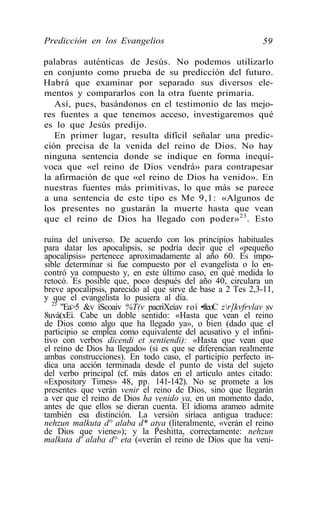 Predicción en los Evangelios                                 59

palabras auténticas de Jesús. No podemos utilizarlo
en conjunto como prueba de su predicción del futuro.
Habrá que examinar por separado sus diversos ele-
mentos y compararlos con la otra fuente primaria.
   Así, pues, basándonos en el testimonio de las mejo-
res fuentes a que tenemos acceso, investigaremos qué
es lo que Jesús predijo.
   En primer lugar, resulta difícil señalar una predic-
ción precisa de la venida del reino de Dios. No hay
ninguna sentencia donde se indique en forma inequí-
voca que «el reino de Dios vendrá» para contrapesar
la afirmación de que «el reino de Dios ha venido». En
nuestras fuentes más primitivas, lo que más se parece
a una sentencia de este tipo es Me 9,1: «Algunos de
los presentes no gustarán la muerte hasta que vean
que el reino de Dios ha llegado con poder» 23 . Esto

ruina del universo. De acuerdo con los principios habituales
para datar los apocalipsis, se podría decir que el «pequeño
apocalipsis» pertenece aproximadamente al año 60. Es impo-
sible determinar si fue compuesto por el evangelista o lo en-
contró ya compuesto y, en este último caso, en qué medida lo
retocó. Es posible que, poco después del año 40, circulara un
breve apocalipsis, parecido al que sirve de base a 2 Tes 2,3-11,
y que el evangelista lo pusiera al día.
   23
      "Ea>5 &v íScoaiv %T(v pacriXeíav roí •fteoC zr]kvfrvlav sv
8uvá(xEi. Cabe un doble sentido: «Hasta que vean el reino
de Dios como algo que ha llegado ya», o bien (dado que el
participio se emplea como equivalente del acusativo y el infini-
tivo con verbos dicendi et sentiendi): «Hasta que vean que
el reino de Dios ha llegado» (si es que se diferencian realmente
ambas construcciones). En todo caso, el participio perfecto in-
dica una acción terminada desde el punto de vista del sujeto
del verbo principal (cf. más datos en el artículo antes citado:
«Expository Times» 48, pp. 141-142). No se promete a los
presentes que verán venir el reino de Dios, sino que llegarán
a ver que el reino de Dios ha venido ya, en un momento dado,
antes de que ellos se dieran cuenta. El idioma arameo admite
también esa distinción. La versión siríaca antigua traduce:
nehzun malkuta d° alaba d* atya (literalmente, «verán el reino
de Dios que viene»); y la Peshitta, correctamente: nehzun
malkuta d' alaba d° eta («verán el reino de Dios que ha veni-
 