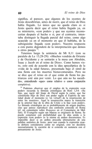 60                                         El reino de Dios

significa, al parecer, que algunos de los oyentes de
Jesús descubrirían, antes de morir, que el reino de Dios
había llegado. Lo único que no queda claro es si
Jesús quería decir que el reino había llegado ya, en
su ministerio, «con poder» y que sus oyentes recono-
cerían después el hecho o si, por el contrario, inten-
taba distinguir la llegada parcial del reino, como algo
acaecido ya en el momento en que él hablaba, de la
subsiguiente llegada «con poder». Nuestra respuesta
a este punto dependerá de la interpretación que demos
a otros pasajes 7A.
   Tenemos luego la sentencia de Mt 8,11 (con su
paralelo de Le 13,28-29): «Muchos vendrán de Oriente
y de Occidente y se sentarán a la mesa con Abrahán,
Isaac y Jacob en el reino de Dios». Como hemos vis-
to, esto está de acuerdo con la idea apocalíptica de la
«vida de la edad futura», presentada bajo el símil de
una fiesta con los muertos bienaventurados. Pero no
se dice que el reino en el que están de fiesta los pa-
triarcas esté aún por venir. Lo que aún no ha sucedi-
do», entendiendo «que» como relativo o como conjunción
completiva).
   24
      Podemos observar que el empleo de la expresión «con
poder» recuerda la fórmula cristológica de Rom 1,3-4: «Su
hijo, que nació del linaje de David según la carne, que fue
constituido Hijo de Dios con poder según el Espíritu de san-
tidad desde el momento (o 'en virtud') de la resurrección de
entre los muertos». Aquí la resurrección marca la transición
de la anterior fase de la obra de Cristo a la fase «con poder».
La fórmula cristológica no es probablemente de origen paulino,
sino que parece reproducir una confesión conocida en Roma
(cf. mi comentario sobre Romanos en el Comentario de Mof-
fatt). El Evangelio según san Marcos es originario de Roma. Se
puede conjeturar con probabilidad que la idea unida a la
expresión «con poder» es la misma en ambos documentos. Es
imposible decir si en ambos procedía últimamente de una
palabra auténtica de Jesús; pero aun cuando la expresión exac-
ta debiera considerarse como no original, esto no decidiría
necesariamente la cuestión de si coincide en sustancia con el
pensamiento de Jesús.
 