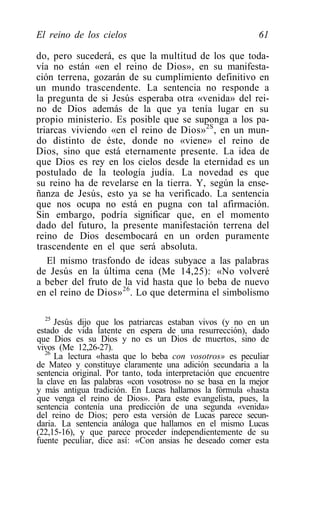 El reino de los cielos                                       61

do, pero sucederá, es que la multitud de los que toda-
vía no están «en el reino de Dios», en su manifesta-
ción terrena, gozarán de su cumplimiento definitivo en
un mundo trascendente. La sentencia no responde a
la pregunta de si Jesús esperaba otra «venida» del rei-
no de Dios además de la que ya tenía lugar en su
propio ministerio. Es posible que se suponga a los pa-
triarcas viviendo «en el reino de Dios» 2S , en un mun-
do distinto de éste, donde no «viene» el reino de
Dios, sino que está eternamente presente. La idea de
que Dios es rey en los cielos desde la eternidad es un
postulado de la teología judía. La novedad es que
su reino ha de revelarse en la tierra. Y, según la ense-
ñanza de Jesús, esto ya se ha verificado. La sentencia
que nos ocupa no está en pugna con tal afirmación.
Sin embargo, podría significar que, en el momento
dado del futuro, la presente manifestación terrena del
reino de Dios desembocará en un orden puramente
trascendente en el que será absoluta.
   El mismo trasfondo de ideas subyace a las palabras
de Jesús en la última cena (Me 14,25): «No volveré
a beber del fruto de la vid hasta que lo beba de nuevo
en el reino de Dios» 26 . Lo que determina el simbolismo

  25
     Jesús dijo que los patriarcas estaban vivos (y no en un
estado de vida latente en espera de una resurrección), dado
que Dios es su Dios y no es un Dios de muertos, sino de
vivos (Me 12,26-27).
  26
     La lectura «hasta que lo beba con vosotros» es peculiar
de Mateo y constituye claramente una adición secundaria a la
sentencia original. Por tanto, toda interpretación que encuentre
la clave en las palabras «con vosotros» no se basa en la mejor
y más antigua tradición. En Lucas hallamos la fórmula «hasta
que venga el reino de Dios». Para este evangelista, pues, la
sentencia contenía una predicción de una segunda «venida»
del reino de Dios; pero esta versión de Lucas parece secun-
daria. La sentencia análoga que hallamos en el mismo Lucas
(22,15-16), y que parece proceder independientemente de su
fuente peculiar, dice así: «Con ansias he deseado comer esta
 