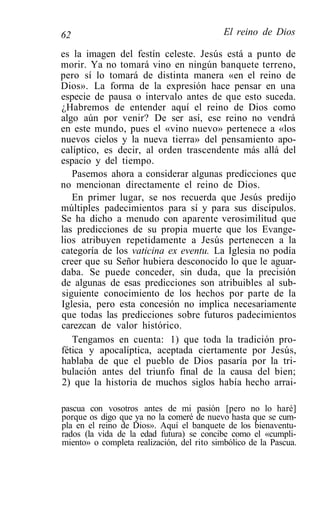 62                                          El reino de Dios

es la imagen del festín celeste. Jesús está a punto de
morir. Ya no tomará vino en ningún banquete terreno,
pero sí lo tomará de distinta manera «en el reino de
Dios». La forma de la expresión hace pensar en una
especie de pausa o intervalo antes de que esto suceda.
¿Habremos de entender aquí el reino de Dios como
algo aún por venir? De ser así, ese reino no vendrá
en este mundo, pues el «vino nuevo» pertenece a «los
nuevos cielos y la nueva tierra» del pensamiento apo-
calíptico, es decir, al orden trascendente más allá del
espacio y del tiempo.
   Pasemos ahora a considerar algunas predicciones que
no mencionan directamente el reino de Dios.
   En primer lugar, se nos recuerda que Jesús predijo
múltiples padecimientos para sí y para sus discípulos.
Se ha dicho a menudo con aparente verosimilitud que
las predicciones de su propia muerte que los Evange-
lios atribuyen repetidamente a Jesús pertenecen a la
categoría de los vaticina ex eventu. La Iglesia no podía
creer que su Señor hubiera desconocido lo que le aguar-
daba. Se puede conceder, sin duda, que la precisión
de algunas de esas predicciones son atribuibles al sub-
siguiente conocimiento de los hechos por parte de la
Iglesia, pero esta concesión no implica necesariamente
que todas las predicciones sobre futuros padecimientos
carezcan de valor histórico.
   Tengamos en cuenta: 1) que toda la tradición pro-
fética y apocalíptica, aceptada ciertamente por Jesús,
hablaba de que el pueblo de Dios pasaría por la tri-
bulación antes del triunfo final de la causa del bien;
2) que la historia de muchos siglos había hecho arrai-

pascua con vosotros antes de mi pasión [pero no lo haré]
porque os digo que ya no la comeré de nuevo hasta que se cum-
pla en el reino de Dios». Aquí el banquete de los bienaventu-
rados (la vida de la edad futura) se concibe como el «cumpli-
miento» o completa realización, del rito simbólico de la Pascua.
 