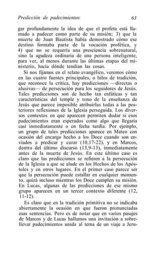Predicción de padecimientos                           63

gar profundamente la idea de que el profeta está lla-
mado a padecer como parte de su misión; 3) que la
muerte de Juan Bautista había demostrado cómo ese
destino formaba parte de la vocación profética, y
4) que no se requería una presciencia sobrenatural,
sino la agudeza ordinaria de una persona inteligente,
para ver, al menos durante las últimas etapas del mi-
nisterio, hacia dónde tendían las cosas.
   Si nos fijamos en el relato evangélico, veremos cómo
en las cuatro fuentes principales, o hilos de tradición,
que reconoce la crítica, hay predicciones —directas o
alusivas— de persecución para los seguidores de Jesús.
Tales predicciones son de hecho tan enfáticas y tan
características del temple y tono de la enseñanza de
Jesús que parece imposible atribuirlas todas a las pos-
teriores reflexiones de la Iglesia perseguida. Los diver-
sos contextos en que aparecen permiten dudar si esos
padecimientos eran esperados como algo que llegaría
casi inmediatamente o en fecha tardía. Por ejemplo,
un grupo de tales predicciones aparece en Mateo con
ocasión del encargo hecho a los Doce cuando son en-
viados a predicar y curar (10,17-22), y en Marcos,
dentro del último discurso (13,9-13), inmediatamente
antes de la muerte de Jesús. En este último caso es
claro que las predicciones se refieren a la persecución
de la Iglesia a que se alude en los Hechos de los Após-
toles y en otros lugares. En el primer caso parece ser
que la persecución puede estallar en cualquier momen-
to, quizá incluso mientras los Doce cumplen su misión.
En Lucas, algunas de las predicciones de ese mismo
grupo aparecen en un tercer contexto diferente (12,
 11-12).
   Es claro que en la tradición primitiva no se indicaba
abiertamente la ocasión en que fueron pronunciadas
esas sentencias. Pero es de notar que en varios pasajes
de Marcos y de Lucas hallamos una invitación a sobre-
llevar padecimientos unida al tema de un viaje a Jeru-
 